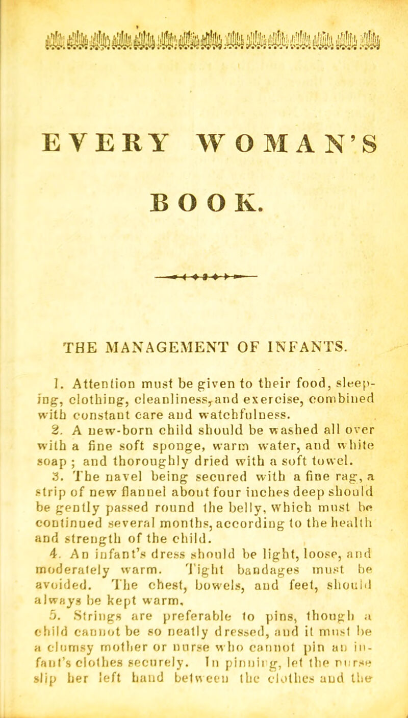 EVERY WOMANS BOOK. ■4 -» * •»-»- THE MANAGEMENT OF INFANTS. 1. Attention must be given to tbeir food, sleep- ing, clothing, cleanlinessyand exercise, combined with constant care and watchfulness. 2. A new-born child should be washed all over with a fine soft sponge, warm water, and w hite soap ; and thoroughly dried with a soft towel. 3. The navel being secured with a fine rag, a strip of new flannel about four inches deep should be gently passed round ihe belly, which must he continued several months, according to the health and strength of the child. 4. An infant’s dress should be light, loose, and moderately warm. Tight bandages must be avoided. The chest, bowels, and feet, should always be kept warm, 5. Strings are preferable to pins, though a child cannot be so neatly dressed, and it must be a clumsy mother or nurse who cannot pin an in- fant’s clothes securely. In pinning, let the nurse slip her left hand between the clothes and the