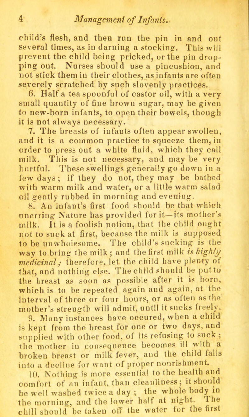 child’s flesh, and then run the pin in and out several times, as in darning a stocking. This will prevent the child being pricked, or the pin drop- ping out. Nurses should use a pincushion, and not stick them in their clothes, as infants are often severely scratched by such slovenly practices. 6. Haifa teaspoonful of castor oil, with a very small quantity of fine brown sugar, may be given to new-born infants, to open their bowels, though it is not always necessary. 7. The breasts of infants often appear swollen, and it is a common practice to squeeze them, iu order to press out a white fluid, which they call milk. This is not necessary, and may be very hurtful. These swellings generally go down in a few days ; if they do not, they may be bathed with warm milk and water, or a little warm salad oil gently rubbed in morning and evening. 8. An infant’s first food should be that which unerring Nature has provided for it—its mother’s milk, it is a foolish notion, that the child ought not to suck at first, because the milk is supposed to be unwholesome. The child’s sucking is the way to bring the milk; and the first milk is highly medicinal; therefore, let the child have plenty ot that, and nothing else. The child should be put to the breast as soon as possible after it is born, which is to be repeated again and again, at the interval of three or four hours, or as often as the mother’s strength will admit, until it sucks freely. 9. Many instances have occured, when a child is kept from the breast for one or two days, and supplied with other food, ol its refusing to suck ; Hie mother in consequence becomes ill with a broken breast or milk fever, and the child fahs into a decline for want of proper nourishment. 10. Nothing is more essential to the health and comfort of an infant, than cleanliness; it should be well washed twice a day ; the whole body in the morning, and the lower half at night. The chill should be taken off the water for the Grst