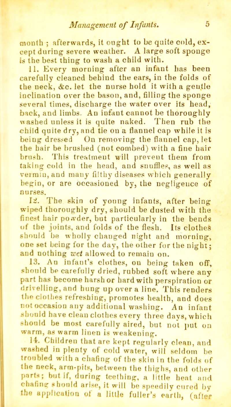 month ; afterwards, it ought to be quite cold, ex- cept during severe weather. A large soft sponge is the best thing to wash a child with. 11. Every morning after an infant has been carefully cleaned behind the ears, in the folds of the neck, &c. let the nurse hold it with a gentle inclination over the bason, and, filling the sponge several times, discharge the water over its head, back, and limbs. An iufant cannot be thoroughly washed unless it is quite naked. Then rub the child quite dry, and tie on a flannel cap while it is being dressed On removing the flannel cap, let the hair be brushed (not combed) with a fine hair brush. This treatment will prevent them from taking cold in the head, and snuffles, as well as vermin, and many filthy diseases which generally begin, or are occasioned by, the negligence of nurses. \i. The skin of young infants, after being wiped thoroughly dry, should be dusted with the finest hair powder, but particularly in the bends of the joints, and folds of the flesh. Its clothes should be wholly changed night and morning, one set being for the day, the other for the night; and nothing zeet allowed to remaiu on. 13. Au infant’s clothes, on being taken off, should be carefully dried, rubbed soft where any part has become harsh or hard with perspiration or drivelling, and hung up over a line. This renders the clothes refreshing, promotes health, and does not occasion any additional washing. An infant should have clean clothes every three days, which should be most carefully aired, but not put on warm, as warm linen is weakening. I I. Children that are kept regularly clean, and washed in plenty of cold water, will seldom be troubled with a chafing of the skin in the folds of the neck, arm-pits, between the thighs, and other parts; but if, during teething, a little bent and chafing should arise, it will be speedily cured by