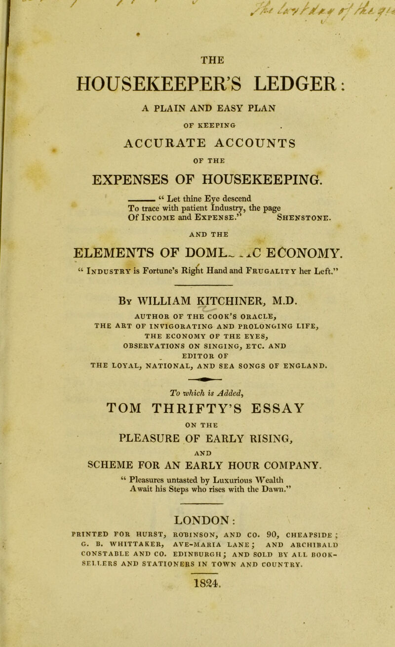 >%/ /a r 'Ms i/ * * THE HOUSEKEEPER’S LEDGER: A PLAIN AND EASY PLAN OF KEEPING ACCURATE ACCOUNTS OF THE EXPENSES OF HOUSEKEEPING. 44 Let thine Eye descend To trace with patient Industry, the page Of Income and Expense.” Shenstone. AND THE ELEMENTS OF DOME- ..C ECONOMY. 44 Industry is Fortune’s Right Hand and Frugality her Left.” By WILLIAM KITCHINER, M.D. author of the cook’s oracle, the art of invigorating and prolonging life, the economy of the eyes, observations on singing, etc. and editor of THE LOYAL, NATIONAL, AND SEA SONGS OF ENGLAND. To which is Added, TOM THRIFTY’S ESSAY ON THE PLEASURE OF EARLY RISING, AND SCHEME FOR AN EARLY HOUR COMPANY. “ Pleasures untasted by Luxurious Wealth Await his Steps who rises with the Dawn.” LONDON: PRINTED FOR HURST, ROBINSON, AND CO. 90, CHEAPSIDE ; G. B. WHITTAKER, AVE-MARIA LANE; AND ARCHIBALD CONSTABLE AND CO. EDINBURGH; AND SOLD BY ALL BOOK- SELLERS AND STATIONERS IN TOWN AND COUNTRY. 18 9A.