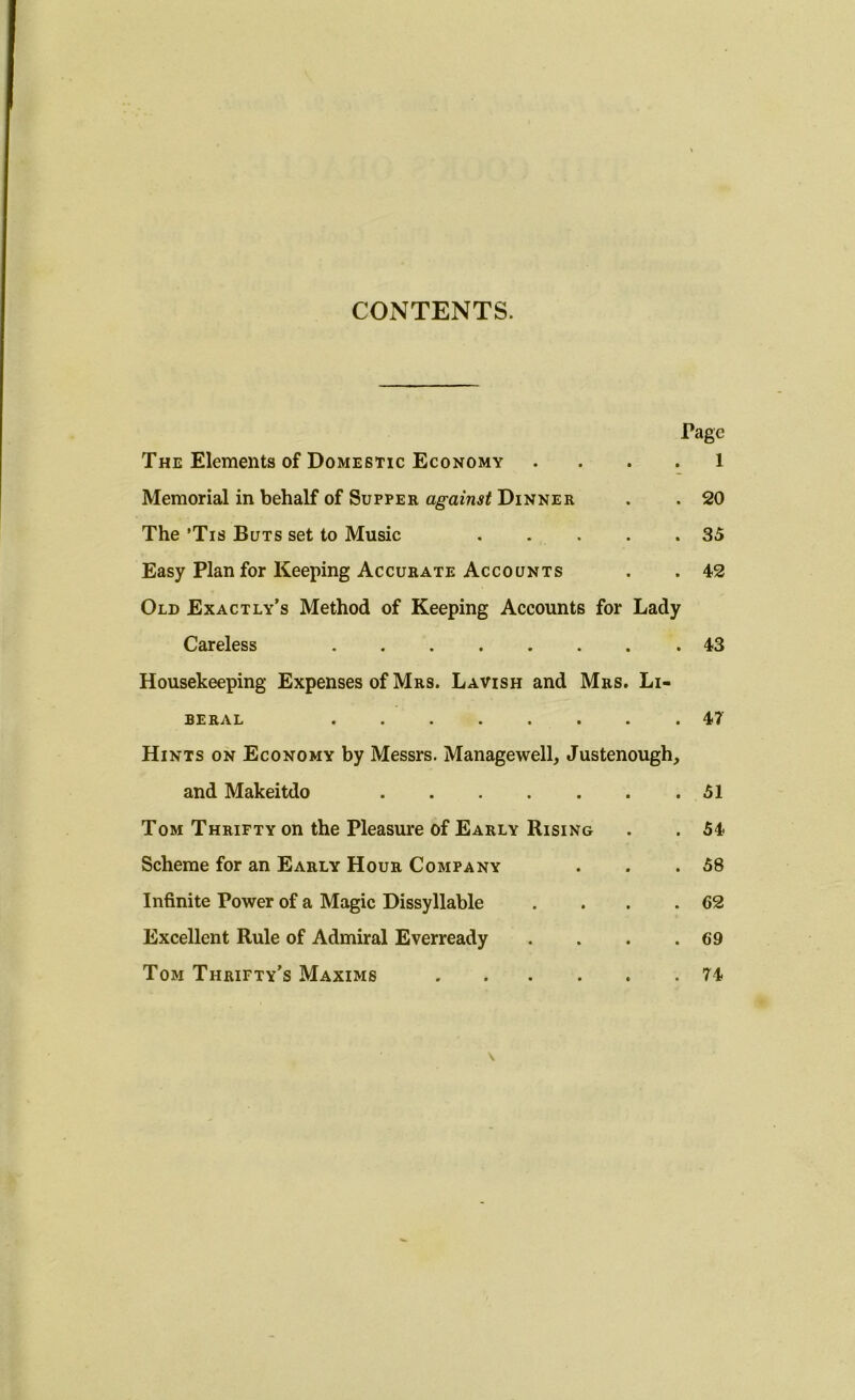 CONTENTS. Tage The Elements of Domestic Economy 1 Memorial in behalf of Supper against Dinner . . 20 The ’Tis Buts set to Music 35 Easy Plan for Keeping Accurate Accounts . . 42 Old Exact ly’s Method of Keeping Accounts for Lady Careless 43 Housekeeping Expenses of Mrs. Lavish and Mrs. Li- beral 47 Hints on Economy by Messrs. Managewell, Justenough, and Makeitdo 51 Tom Thrifty on the Pleasure of Early Rising . . 54 Scheme for an Early Hour Company . . .58 Infinite Power of a Magic Dissyllable . . . .62 Excellent Rule of Admiral Everready . . . .69 Tom Thrifty’s Maxims 74 \