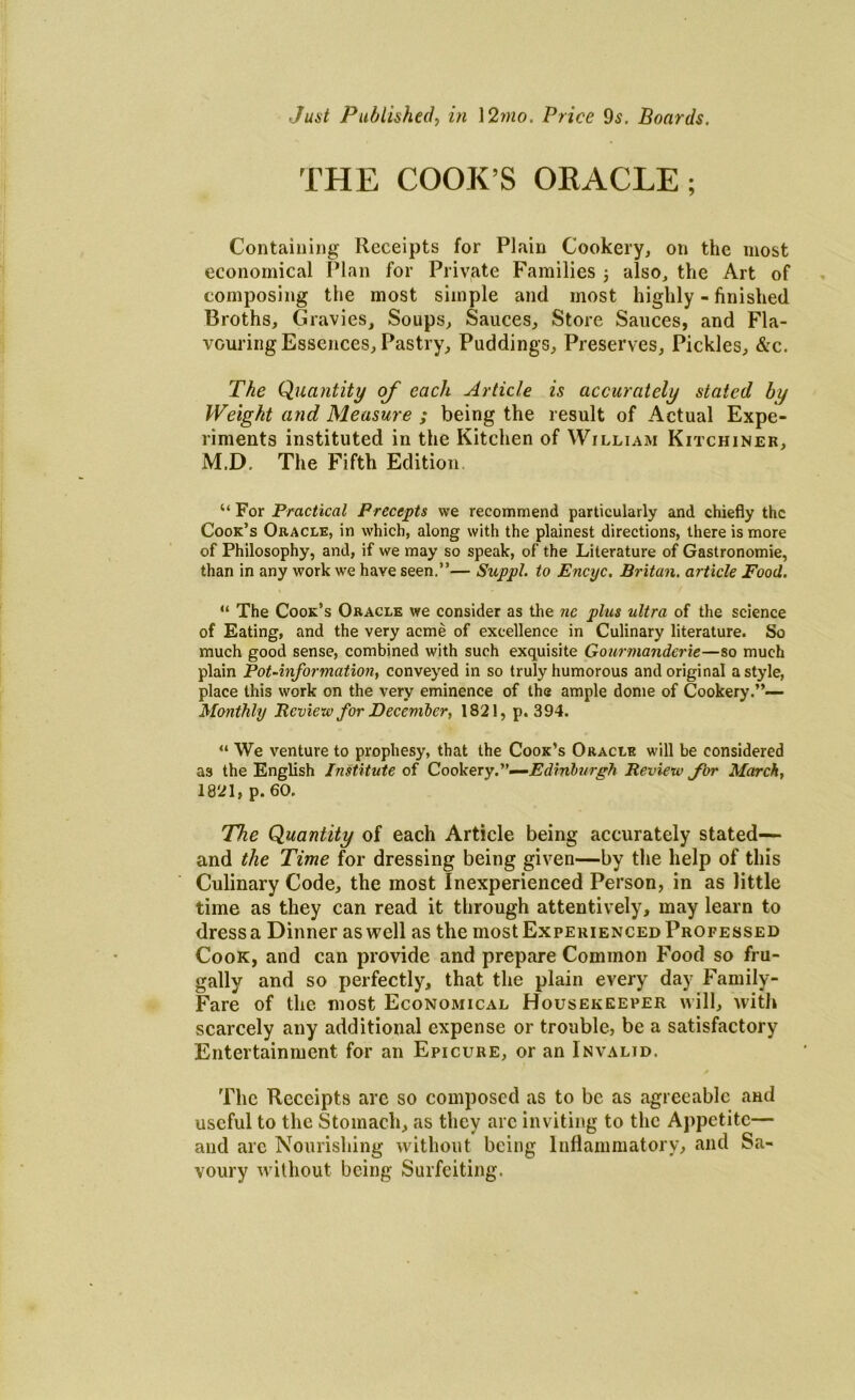 Just Published, in 12mo. Price 9s. Boards. THE COOK’S ORACLE; Containing Receipts for Plain Cookery, on the most economical Plan for Private Families 3 also, the Art of composing the most simple and most highly - finished Broths, Gravies, Soups, Sauces, Store Sauces, and Fla- vouring Essences, Pastry, Puddings, Preserves, Pickles, &c. The Quantity of each Article is accurately stated by Weight and Measure ; being the result of Actual Expe- riments instituted in the Kitchen of William Kitchiner, M.D, The Fifth Edition. “ For Practical Precepts we recommend particularly and chiefly the Cook’s Oracle, in which, along with the plainest directions, there is more of Philosophy, and, if we may so speak, of the Literature of Gastronomie, than in any work we have seen.”— Suppl. to Encyc. Britan, article Food. “ The Cook’s Oracle we consider as the nc plus ultra of the science of Eating, and the very acme of excellence in Culinary literature. So much good sense, combined with such exquisite Gourmanderie—so much plain Pot-information, conveyed in so truly humorous and original a style, place this work on the very eminence of the ample dome of Cookery.”— Monthly Review for December, 1821, p. 394. “ We venture to prophesy, that the Cook’s Oracle will be considered as the English Institute of Cookery.”—Edinburgh Review Jbr March, 1821, p. 60. The Quantity of each Article being accurately stated— and the Time for dressing being given—by the help of this Culinary Code, the most Inexperienced Person, in as little time as they can read it through attentively, may learn to dress a Dinner as well as the most Experienced Professed Cook, and can provide and prepare Common Food so fru- gally and so perfectly, that the plain every day Family- Fare of the most Economical Housekeeper will, with scarcely any additional expense or trouble, be a satisfactory Entertainment for an Epicure, or an Invalid. The Receipts arc so composed as to be as agreeable and useful to the Stomach, as they arc inviting to the Appetite— and arc Nourishing without being Inflammatory, and Sa- voury without being Surfeiting.