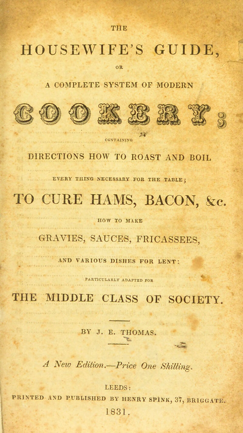 THE HOUSEWIFE’S GUIDE, OR A COMPLETE SYSTEM OF MODERN y* CONTAINING DIRECTIONS HOW TO ROAST AND BOIL EVERY THING NECESSARY FOR THE TABLE j TO CURE HAMS, BACON, &c. HOW TO MAKE GRAVIES, SAUCES, FRICASSEES, AND VARIOUS DISHES FOR LENT: PARTICULARLY ADAPTED FOR THE MIDDLE CLASS OF SOCIETY. BY J. E. THOMAS. A Neio Edition.—Price One Shilling. LEEDS: PRINTED AND PUBLISHED BY HENRY SPINK, 37, BRIGGATE. 1831.