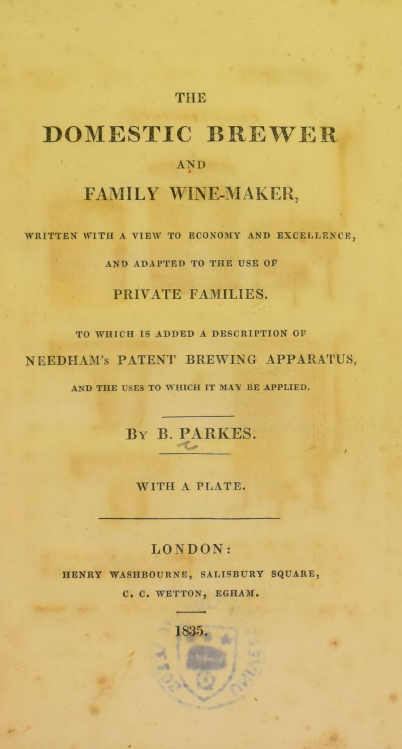 THE DOMESTIC BREWER AND 0 FAMILY WINE-MAKER, WRITTEN WITH A VIEW TO ECONOMY AND EXCELLENCE, AND ADAPTED TO TIIE USE OP PRIVATE FAMILIES. TO WHICH IS ADDED A DESCRIPTION OF NEEDIIAM’s PATENT BREWING APPARATUS, AND THE USES TO WHICH IT MAY BE APPLIED. By B. PARKES. - WITH A PLATE. LONDON: HENRY WASHBOURNE, SALISBURY SQUARE, C. C. WETTON, EGHAM. 1835