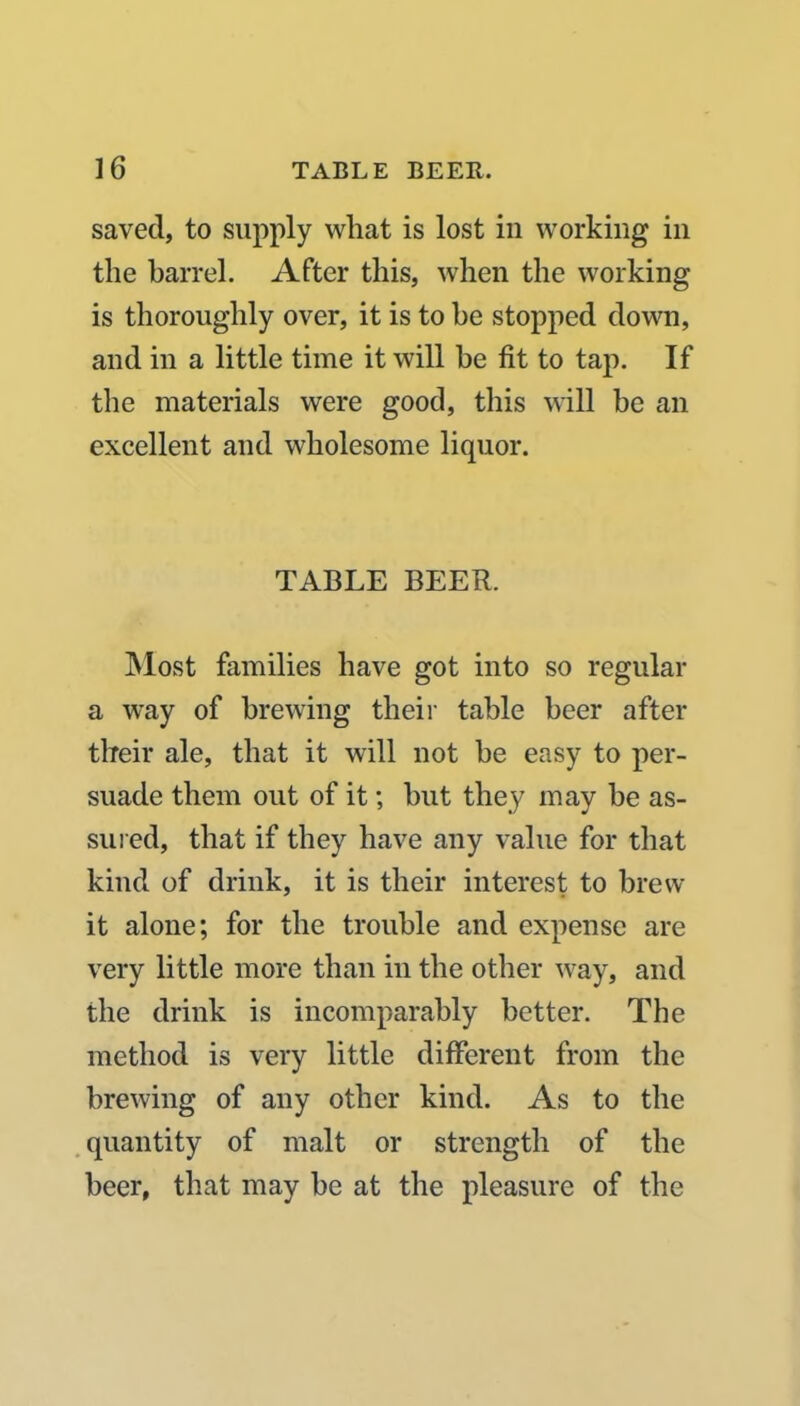 saved, to supply what is lost in working in the barrel. After this, when the working is thoroughly over, it is to be stopped down, and in a little time it will be fit to tap. If the materials were good, this will be an excellent and wholesome liquor. TABLE BEER. Most families have got into so regular a way of brewing their table beer after their ale, that it will not be easy to per- suade them out of it; but they may be as- sured, that if they have any value for that kind of drink, it is their interest to brew it alone; for the trouble and expense are very little more than in the other way, and the drink is incomparably better. The method is very little different from the brewing of any other kind. As to the quantity of malt or strength of the beer, that may be at the pleasure of the