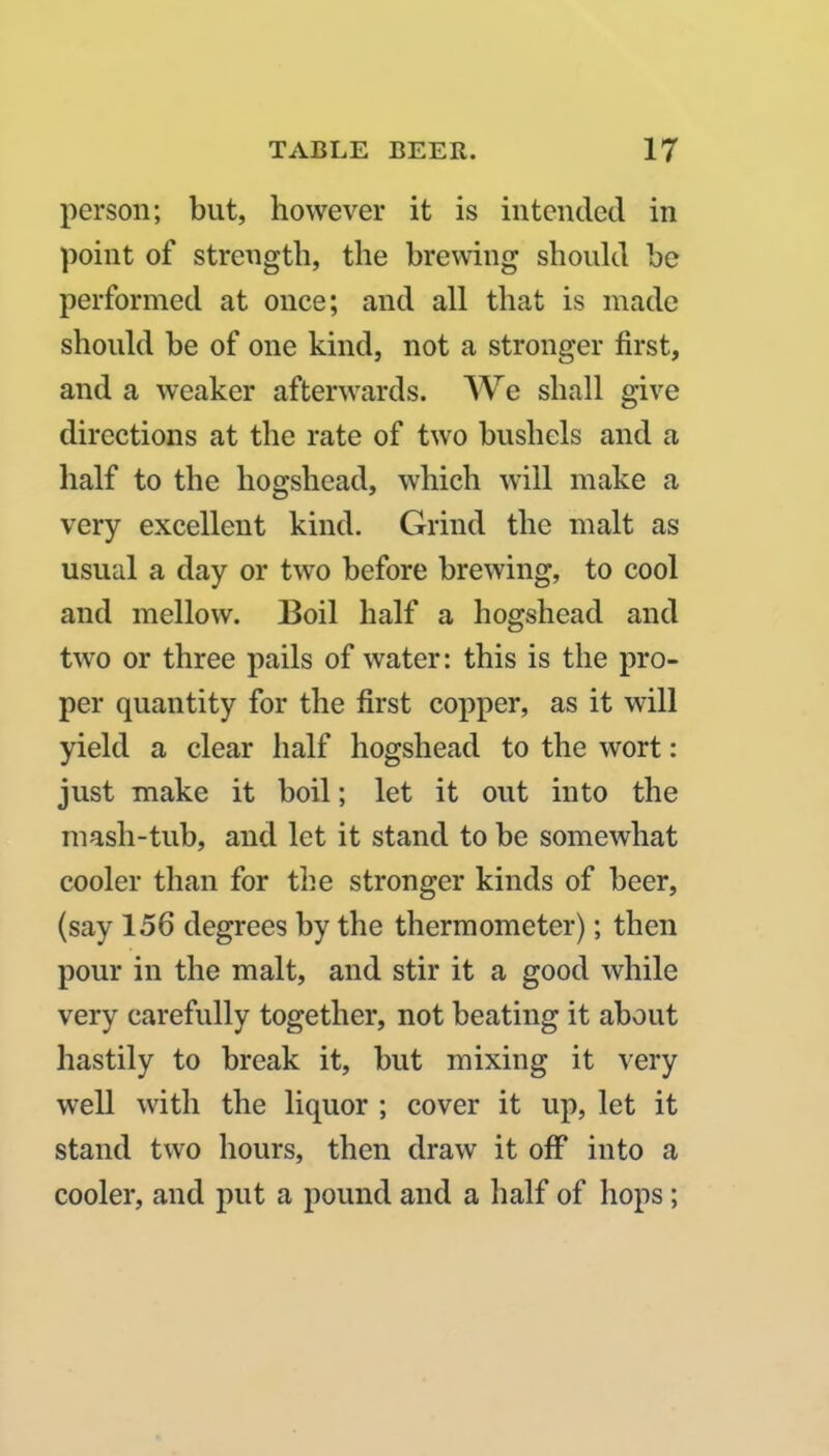 person; but, however it is intended in point of strength, the brewing should be performed at once; and all that is made should be of one kind, not a stronger first, and a weaker afterwards. We shall give directions at the rate of two bushels and a half to the hogshead, which will make a very excellent kind. Grind the malt as usual a day or two before brewing, to cool and mellow. Boil half a hogshead and two or three pails of water: this is the pro- per quantity for the first copper, as it will yield a clear half hogshead to the wort: just make it boil; let it out into the inasli-tub, and let it stand to be somewhat cooler than for the stronger kinds of beer, (say 156 degrees by the thermometer); then pour in the malt, and stir it a good while very carefully together, not beating it about hastily to break it, but mixing it very well with the liquor ; cover it up, let it stand two hours, then draw it off into a cooler, and put a pound and a half of hops;