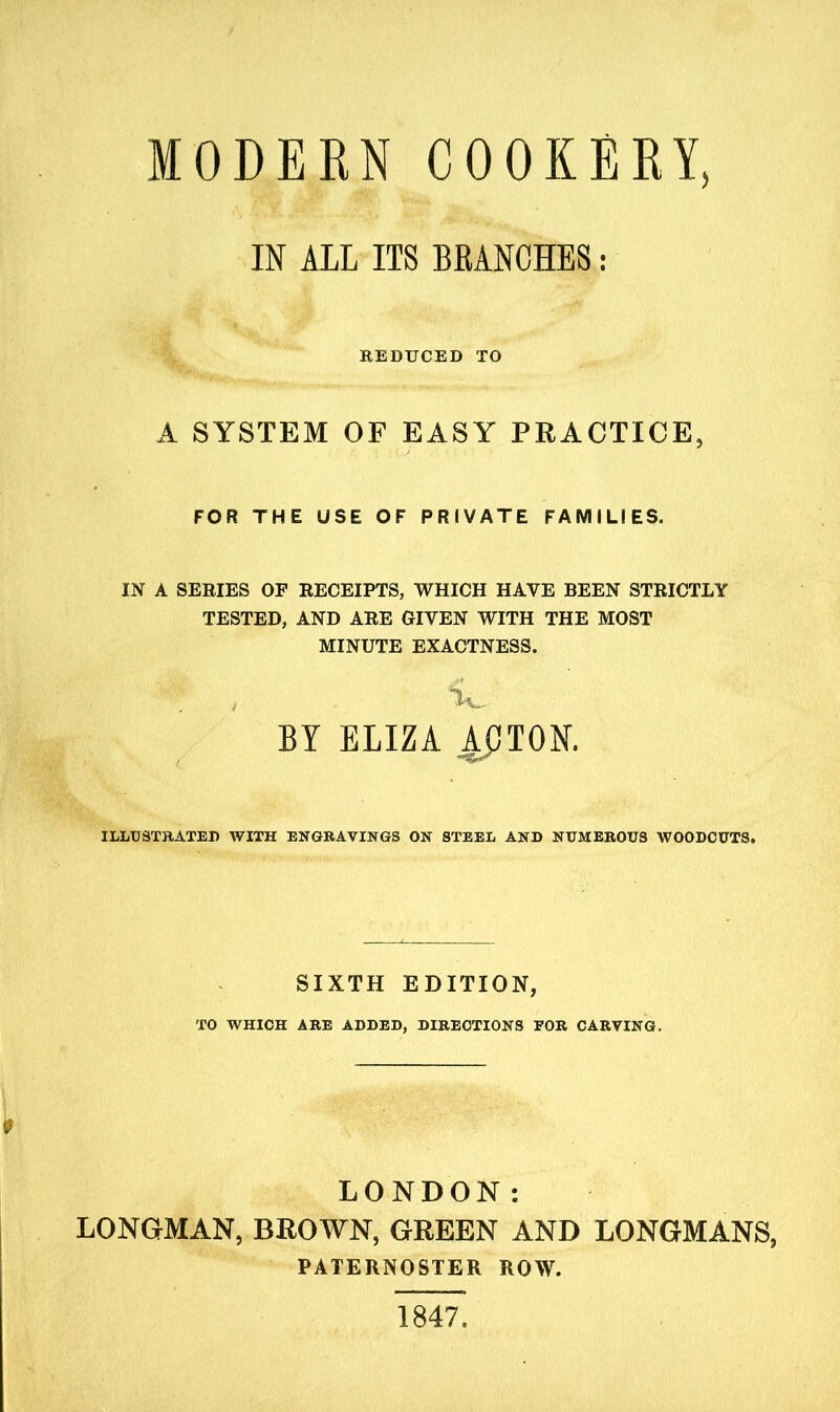 MODERN COOKERY, IN ALL ITS BRANCHES: REDUCED TO A SYSTEM OF EASY PRACTICE, FOR THE USE OF PRIVATE FAMILIES. IN A SERIES OF RECEIPTS, WHICH HAVE BEEN STRICTLY TESTED, AND ARE GIVEN WITH THE MOST MINUTE EXACTNESS. T , L. BY ELIZA ApTON. ILLUSTRATED WITH ENGRAVINGS ON STEEL AND NUMEROUS WOODCUTS. SIXTH EDITION, TO WHICH ARE ADDED, DIRECTIONS FOR CARVING. LONDON: LONGMAN, BROWN, GREEN AND LONGMANS, PATERNOSTER ROW. 1847.