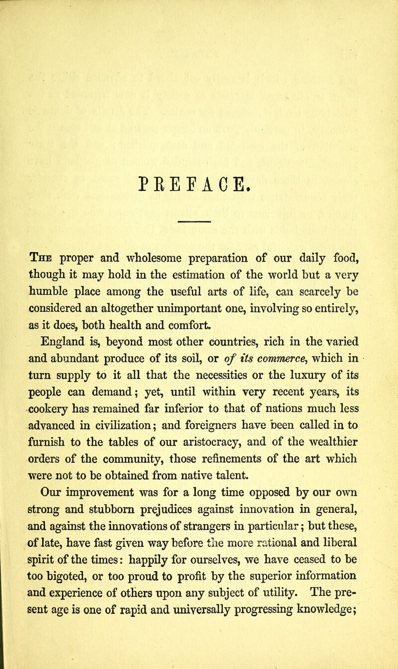 PREFACE. The proper and wholesome preparation of our daily food, though it may hold in the estimation of the world but a very humble place among the useful arts of life, can scarcely be considered an altogether unimportant one, involving so entirely, as it does, both health and comfort. England is, beyond most other countries, rich in the varied and abundant produce of its soil, or of its commerce, which in turn supply to it all that the necessities or the luxury of its people can demand; yet, until within very recent years, its cookery has remained far inferior to that of nations much less advanced in civilization; and foreigners have been called in to furnish to the tables of our aristocracy, and of the wealthier orders of the community, those refinements of the art which were not to be obtained from native talent. Our improvement was for a long time opposed by our own strong and stubborn prejudices against innovation in general, and against the innovations of strangers in particular; but these, of late, have fast given way before the more rational and liberal spirit of the times: happily for ourselves, we have ceased to be too bigoted, or too proud to profit by the superior information and experience of others upon any subject of utility. The pre- sent age is one of rapid and universally progressing knowledge;