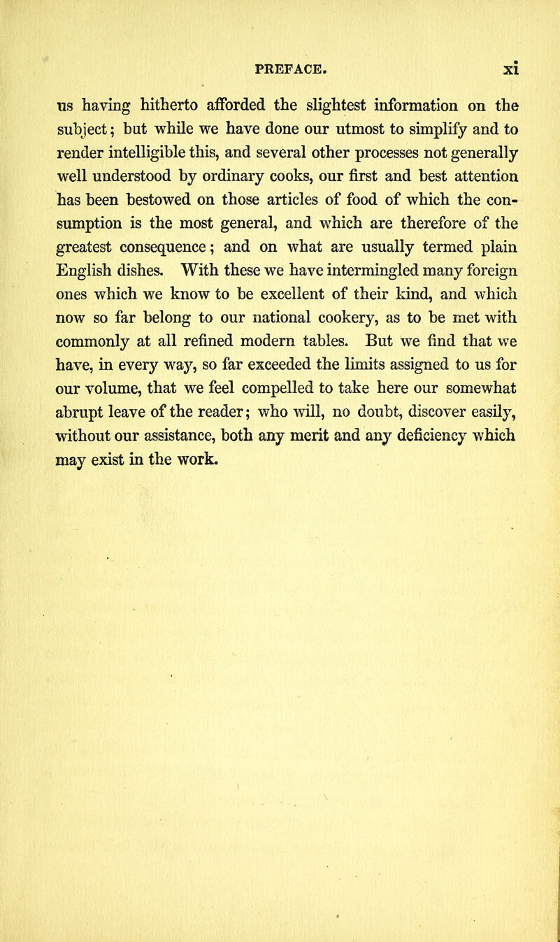 us having hitherto afforded the slightest information on the subject; but while we have done our utmost to simplify and to render intelligible this, and several other processes not generally well understood by ordinary cooks, our first and best attention has been bestowed on those articles of food of which the con- sumption is the most general, and which are therefore of the greatest consequence; and on what are usually termed plain English dishes. With these we have intermingled many foreign ones which we know to be excellent of their kind, and which now so far belong to our national cookery, as to be met with commonly at all refined modern tables. But we find that we have, in every way, so far exceeded the limits assigned to us for our volume, that we feel compelled to take here our somewhat abrupt leave of the reader; who will, no doubt, discover easily, without our assistance, both any merit and any deficiency which may exist in the work.