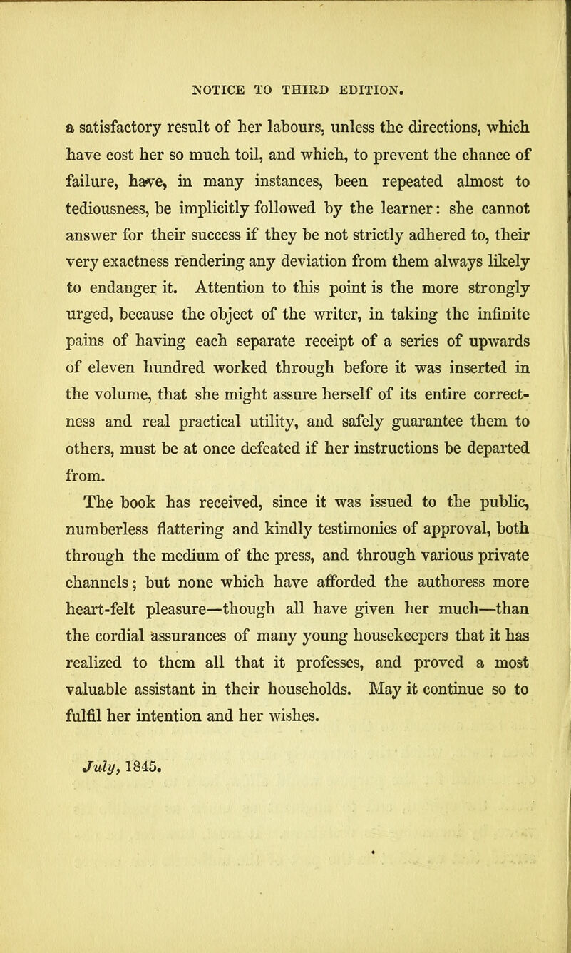 a satisfactory result of her labours, unless the directions, which have cost her so much toil, and which, to prevent the chance of failure, hawe, in many instances, been repeated almost to tediousness, be implicitly followed by the learner: she cannot answer for their success if they be not strictly adhered to, their very exactness rendering any deviation from them always likely to endanger it. Attention to this point is the more strongly urged, because the object of the writer, in taking the infinite pains of having each separate receipt of a series of upwards of eleven hundred worked through before it was inserted in the volume, that she might assure herself of its entire correct- ness and real practical utility, and safely guarantee them to others, must be at once defeated if her instructions be departed from. The book has received, since it was issued to the public, numberless flattering and kindly testimonies of approval, both through the medium of the press, and through various private channels; but none which have afforded the authoress more heart-felt pleasure—though all have given her much—than the cordial assurances of many young housekeepers that it has realized to them all that it professes, and proved a most valuable assistant in their households. May it continue so to fulfil her intention and her wishes. July, 1845.