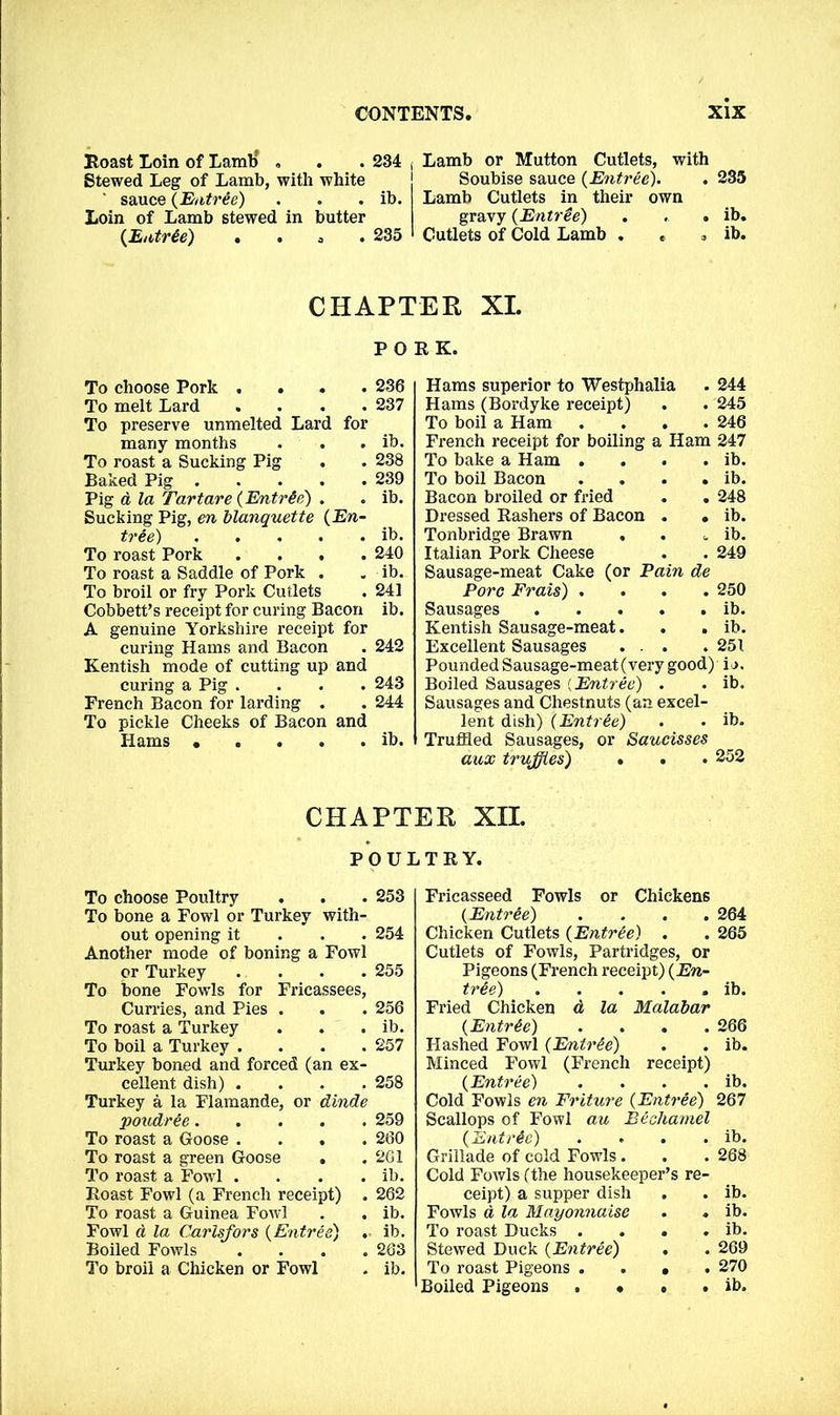 Roast Loin of Lamb , . . 234 , Stewed Leg of Lamb, with white ' sauce (Entree) . . . ib. Loin of Lamb stewed in butter (Entree) . . a 235 Lamb or Mutton Cutlets, with Soubise sauce (Entree). . 235 Lamb Cutlets in their own gravy (Entree) . . . ib. Cutlets of Cold Lamb . < , ib. CHAPTER XL PORK. To choose Pork .... 236 To melt Lard .... 237 To preserve unmelted Lard for many months . . . ib. To roast a Sucking Pig . . 238 Baked Pig 239 Pig d la Tartare (Entree) . . ib. Sucking Pig, en blanquette (En- tree) ib. To roast Pork .... 240 To roast a Saddle of Pork . . ib. To broil or fry Pork Cutlets . 241 Cobbett’s receipt for curing Bacon ib. A genuine Yorkshire receipt for curing Hams and Bacon . 242 Kentish mode of cutting up and curing a Pig .... 243 French Bacon for larding . . 244 To pickle Cheeks of Bacon and Hams ..... ib. Hams superior to Westphalia . 244 Hams (Bordyke receipt) . . 245 To boil a Ham .... 246 French receipt for boiling a Ham 247 To bake a Ham . . . . ib. To boil Bacon . . . . ib. Bacon broiled or fried . . 248 Dressed Rashers of Bacon . • ib. Tonbridge Brawn . . „ ib. Italian Pork Cheese . . 249 Sausage-meat Cake (or Pain de Pore Frais) .... 250 Sausages ib. Kentish Sausage-meat. . . ib. Excellent Sausages ... . 251 Pounded Sausage-meat (very good) ij. Boiled Sausages (Entree) . . ib. Sausages and Chestnuts (an excel- lent dish) (Entree) . . ib. Truffled Sausages, or Saucisses aux truffles) . . . 252 CHAPTER XII. POULTRY. To choose Poultry . . . 253 To bone a Fowl or Turkey with- out opening it 254 Another mode of boning a Fowl or Turkey .... 255 To bone Fowls for Fricassees, Curries, and Pies . . . 256 To roast a Turkey . . . ib. To boil a Turkey . . . .257 Turkey boned and forced (an ex- cellent dish) .... 258 Turkey a la Flaraande, or dinde poudree .... . 259 To roast a Goose . . 260 To roast a green Goose . . 261 To roast a Fowl . . ib. Roast Fowl (a French receipt) . 262 To roast a Guinea Fowl . ib. Fowl d la Carlsfors (Entree) ib. Boiled Fowls . 263 To broil a Chicken or Fowl . ib. Fricasseed Fowls or Chickens (Entree) .... 264 Chicken Cutlets (Entree) . . 265 Cutlets of Fowls, Partridges, or Pigeons (French receipt) (En- tree) ib. Fried Chicken d la Malabar (Entree) .... 266 Hashed Fowl (Entree) . . ib. Minced Fowl (French receipt) (Entree) . . . . ib. Cold Fowls en Friture (Entree) 267 Scallops of Fowl au Bechamel (Entree) . . . . ib. Grillade of cold Fowls. . . 268 Cold Fowls (the housekeeper’s re- ceipt) a supper dish . ib. Fowls d la Mayonnaise . ib. To roast Ducks . . * . ib. Stewed Duck (Entree) . . 269 To roast Pigeons . . • . 270 Boiled Pigeons . • « . ib.