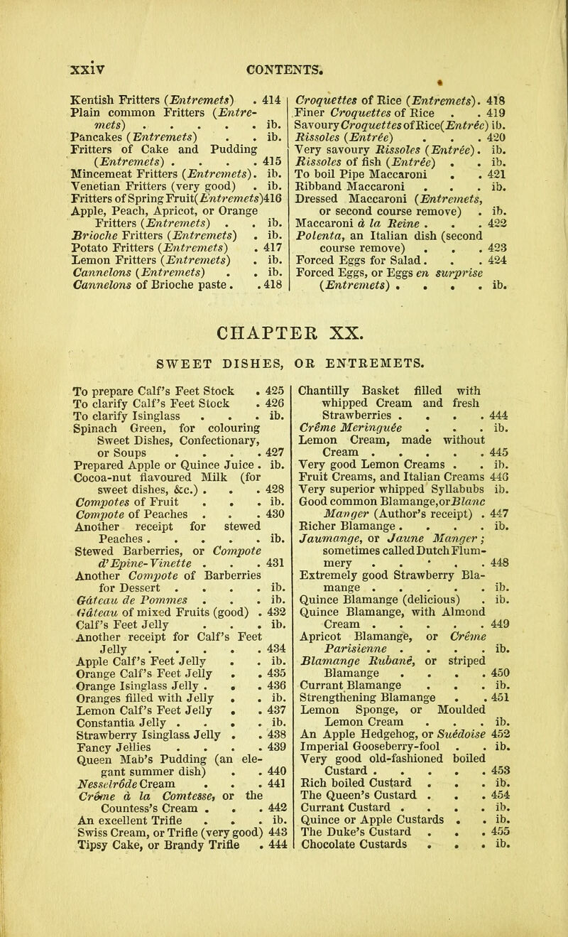 Kentish Fritters (Entremets) . 414 Plain common Fritters (Entre- mets) . . . . . ib. Pancakes (Entremets) . . ib. Fritters of Cake and Pudding (Entremets) . . . .415 Mincemeat Fritters {Entremets). ib. Venetian Fritters (very good) . ib. Fritters of Spring YnAi{Entremets)k\G Apple, Peach, Apricot, or Orange Fritters (Entremets) . . ib. Brioche Fritters {Entremets) . ib. Potato Fritters {Entremets) . 417 Lemon Fritters {Entremets) . ib. Cannelons {Entremets) . . ib. Cannelons of Brioche paste. .418 Croquettes of Rice {Entremets). 418 Finer Croquettes of Rice . . 419 Savoury Croquettes of Bice{Entrec) ib. Rissoles {Entree) . . . 420 Very savoury Rissoles {Entree), ib. Rissoles of fish {Entree) . . ib. To boil Pipe Maccaroni . . 421 Ribband Maccaroni . . . ib. Dressed Maccaroni (Entremets, or second course remove) . ib. Maccaroni d la Reine . . . 422 Polenta, an Italian dish (second course remove) . . . 423 Forced Eggs for Salad. . . 424 Forced Eggs, or Eggs en surprise {Entremets) , . • . ib. CHAPTER XX. SWEET DISHES, OR ENTREMETS. To prepare Calf’s Feet Stock To clarify Calf’s Feet Stock To clarify Isinglass Spinach Green, for colouring Sweet Dishes, Confectionary, or Soups .... Prepared Apple or Quince Juice . Cocoa-nut flavoured Milk (for sweet dishes, &c.) . Compotes of Fruit . . Compote of Peaches . Another receipt for stewed Peaches Stewed Barberries, or Compote d’Epine-Vinette . Another Compote of Barberries for Dessert .... Gateau de Pommes . Gdteau of mixed Fruits (good) . Calf’s Feet Jelly Another receipt for Calf’s Feet Jelly Apple Calf’s Feet Jelly Orange Calf’s Feet Jelly . Orange Isinglass Jelly . . Oranges filled with Jelly . Lemon Calf’s Feet Jelly . Constantia Jelly . . . . Strawberry Isinglass Jelly . Fancy Jellies . Queen Mab’s Pudding (an ele- gant summer dish) Nesselrode Cream Creme a la Comtesse, or the Countess’s Cream . An excellent Trifle Swiss Cream, or Trifle (very good) Tipsy Cake, or Brandy Trifle 425 426 ib. 427 ib. 428 ib. ib. ib. ib. 432 ib. 434 ib. 435 436 ib. 437 ib. 440 441 442 ib. 443 444 Chantilly Basket filled with whipped Cream and fresh Strawberries .... 444 Creme Meringu&e . . . ib. Lemon Cream, made without Cream 445 Very good Lemon Creams . . ib. Fruit Creams, and Italian Creams 446 Very superior whipped Syllabubs ib. Good common Blamange,or 2?Z<mc Manger (Author’s receipt) . 447 Richer Blamange. . . . ib. Jaumange, or Jaune Manger; sometimes called Dutch Flum- mery . 448 Extremely good Strawberry Bla- mange ib. Quince Blamange (delicious) . ib. Quince Blamange, with Almond Cream 449 Apricot Blamange, or Creme Parisienne . . . . ib. Blamange Ruhane, or striped Blamange .... 450 Currant Blamange . . . ib. Strengthening Blamange . . 451 Lemon Sponge, or Moulded Lemon Cream . . . ib. An Apple Hedgehog, or Suedoise 452 Imperial Gooseberry-fool . . ib. Very good old-fashioned boiled Custard 453 Rich boiled Custard . . . ib. The Queen’s Custard . . . 454 Currant Custard . . . . ib. Quince or Apple Custards . . ib. The Duke’s Custard . . . 455 Chocolate Custards . . . ib.