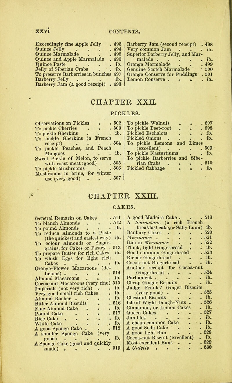 Exceedingly fine Apple Jelly . 493 Quince Jelly .... 494 Quince Marmalade . . . 495 Quince and Apple Marmalade . 496 Quince Paste . . . . ib. Jelly of Siberian Crabs . . ib. To preserve Barberries in bunches 497 Barberry Jelly . . . ib. Barberry Jam (a good receipt) . 498 Barberry Jam (second receipt) . 498 Very common Jam . . . ib. Superior Barberry Jelly, and Mar- malade ib. Orange Marmalade . . . 499 Genuine Scotch Marmalade • 500 Orange Conserve for Puddings . 501 Lemon Conserve . • • . ib. CHAPTER XXII. PICKLES. Observations on Pickles * . 502 To pickle Cherries . . . 503 To pickle Gherkins . . . ib. To pickle Gherkins (a French receipt) .... 504 To pickle Peaches, and Peach Mangoes . . . . ib. Sweet Pickle of Melon, to serve with roast meat (good) . 505 To pickle Mushrooms . . 506 Mushrooms in brine, for winter use (very good) . . . 507 To pickle Walnuts # . . 507 To pickle Beet-root # . . 508 Pickled Eschalots . . ib. Pickled Onions . . ib. To pickle Lemons and Limes (excellent) . 509 To pickle Nasturtiums . . ib. To pickle Barberries and Sibe- rian Crabs . . 510 Pickled Cabbage • . . ib. CHAPTER XXIIL CAKES. General Remarks on Cakes . 511 To blanch Almonds . . . 512 To pound Almonds . . . ib. To reduce Almonds to a Paste (the quickest and easiest way) ib. To colour Almonds or Sugar- grains, for Cakes or Pastry . 513 To prepare Butter for rich Cakes ib. To whisk Eggs for light rich Cakes ih. Orange-Flower Macaroons (de- licious) 514 Almond Macaroons . . . ib. Cocoa-nut Macaroons (very fine) 515 Imperials (not very rich) . . ib. Very good small rich Cakes . ib. Almond Rocher . . . . ib. Bitter Almond Biscuits . .516 Fine Almond Cake . . . ib. Pound Cake .... 517 Rice Cake ib. White Cake .... ib. A good Sponge Cake . . . 518 A smaller Sponge Cake (very good) ib. A Sponge Cake (good and quickly made) ..... 519 A good Madeira Cake . . . 519 A Solimemne (a rich French breakfast cake,or Sally Lunn) ib. Banbury Cakes .... 520 Meringues 521 Italian Meringues . . . 522 Thick, light Gingerbread . . ib. Good common Gingerbread . 523 Richer Gingerbread . . . ib. Cocoa-nut Gingerbread . . ib. Another receipt for Cocoa-nut Gingerbread .... 524 Parliament ib. Cheap Ginger Biscuits . . ib. Judge Franks’ Ginger Biscuits (very good) .... 525 Chestnut Biscuits . . . ib. Isle of Wight Dough-Nuts . .526 Cinnamon, or Lemon Cakes . ib. Queen Cakes .... 527 Jumbles ib. A cheap common Cake . • ib. A good Soda Cake . . . ib. A good light Bun . . . 528 Cocoa-nut Biscuit (excellent) . ib. Most excellent Buns . . . 529 A Galette 530