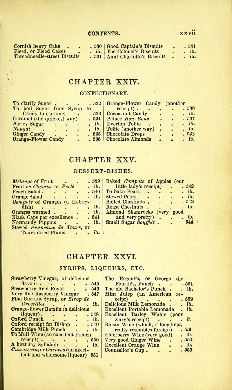 Cornish heavy Cake . . Fleed, or Flead Cakes Threadneedle-street Biscuits . 530 . ib. . 531 Good Captain’s Biscuits The ColoneTs Biscuits Aunt Charlotte’s Biscuits . 531 . ib. . ib. CHAPTER XXIV. CONFECTIONARY. To clarify Sugar . . 532 1 Orange-Flower Candy (another To boil Sugar from Syrup to receipt) . 536 Candy to Caramel . 533 Cocoa-nut Candy ib. Caramel (the quickest way) . 534 Palace Bon-Bons . 537 Barley Sugar . ib. Everton Toffie . ib. Nougat .... . ib. Toffie (another way) . ib. Ginger Candy . 535 Chocolate Drops 533 Orange-Flower Candy . 536 Chocolate Almonds • ib. CHAPTER XXV. DESSERT-DISHES. Melange of Fruit . . . 539 Fruit en Chemise or Pei le . ib. Peach Salad 540 Orange Salad . . . . ib. Compote of Oranges (a Hebrew dish) . . . . . ib. Oranges warmed . . . . ib. Black Caps par excellence . . 541 Normandy Pippins . . . ib. Stewed Pruneaux de Tours, or Tours dried Plums . , ib. Baked Compote of Apples (our little lady’s receipt) . . 542 To bake Pears . . . . ib. Stewed Pears . . . . ib. Boiled Chestnuts .... 543 Roast Chestnuts . . . . ib. Almond Shamrocks (very good and very pretty) . . . ib. Small Sugar Soiiffles . , - 544 CHAPTER XXVI. SYRUPS, LIQUEURS, ETC. Strawberry Vinegar, of delicious flavour 545 Strawberry Acid Royal . . 546 Very fine Raspberry Vinegar . 547 Fine Currant Syrup, or Sirop de Groseilles . . . . ib. Orange-flower Ratafia (a delicious liqueur) 548 Oxford Punch . . . , ib. Oxford receipt for Bishop . . 549 Cambridge Milk Punch . . ib. To Mull Wine (an excellent French receipt) 550 A birthday Syllabub . . . ib. Cuirasseau, or Curacoa(an excel- lent and wholesome liqueur) 551 The Regent’s, or George the Fourth’s, Punch . . . 551 The old Bachelor’s Punch . . ib. Mint Julep (an American re- ceipt) ..... 552 Delicious Milk Lemonade . . ib. Excellent Portable Lemonade . ib. Excellent Barley Water (poor Xury’s receipt) . . .it Raisin Wine (which, if long kept, really resembles foreign) . 554 Elderberry Wine (very good) . ib. Very good Ginger Wine . . 554 Excellent Orange Wine . . ib. Counsellor’s Cup .... 555