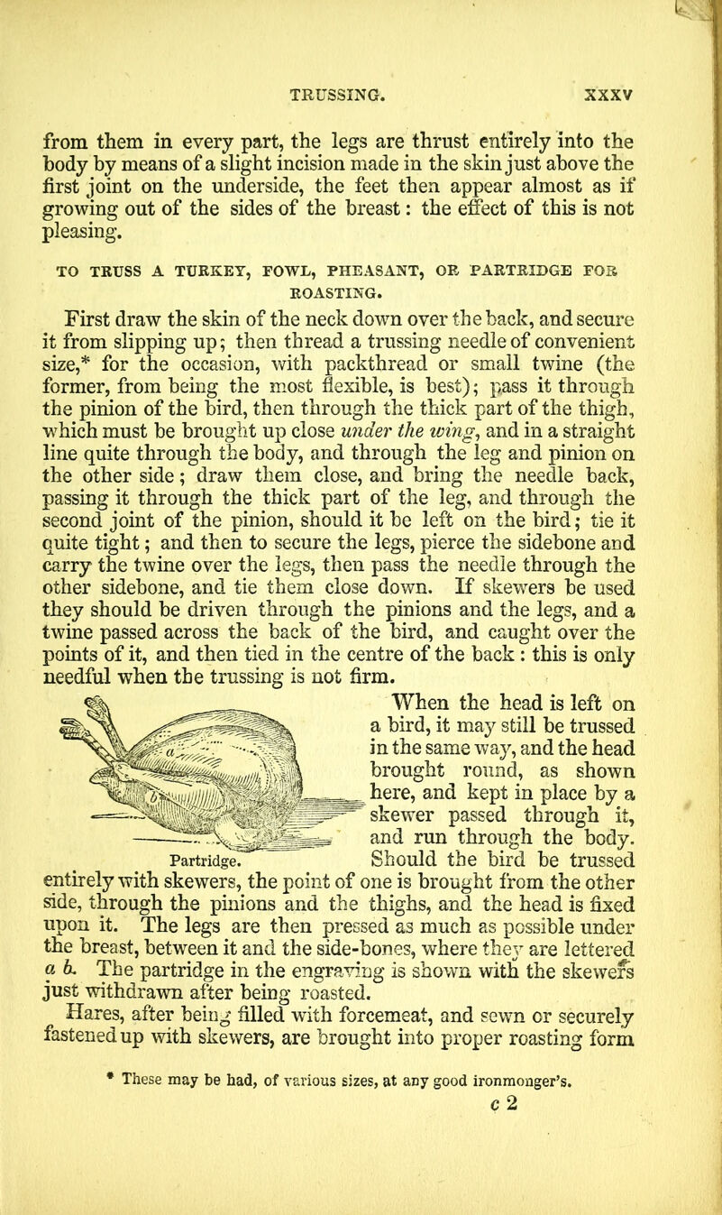 from them in every part, the legs are thrust entirely into the body by means of a slight incision made in the skin just above the first joint on the underside, the feet then appear almost as if growing out of the sides of the breast: the effect of this is not pleasing. TO TRUSS A TURKEY, FOWL, PHEASANT, OR PARTRIDGE FOR ROASTING. First draw the skin of the neck down over the back, and secure it from slipping up; then thread a trussing needle of convenient size,* for the occasion, with packthread or small twine (the former, from being the most flexible, is best); pass it through the pinion of the bird, then through the thick part of the thigh, ■which must be brought up close under the wing, and in a straight line quite through the body, and through the leg and pinion on the other side; draw them close, and bring the needle back, passing it through the thick part of the leg, and through the second joint of the pinion, should it be left on the bird; tie it quite tight; and then to secure the legs, pierce the sidebone and carry the twine over the legs, then pass the needle through the other sidebone, and tie them close down. If skewers be used they should be driven through the pinions and the legs, and a twine passed across the back of the bird, and caught over the points of it, and then tied in the centre of the back : this is only needful when the trussing is not firm. When the head is left on a bird, it may still be trussed in the same way, and the head brought round, as shown here, and kept in place by a skewer passed through it, and run through the body. Should the bird be trussed entirely with skewers, the point of one is brought from the other side, through the pinions and the thighs, and the head is fixed upon it. The legs are then pressed as much as possible under the breast, between it and the side-bones, where they are lettered a h. The partridge in the engraving is shown with the skewers just withdrawn after being roasted. Hares, after being filled with forcemeat, and sewn or securely fastened up with skewers, are brought into proper roasting form * These may be had, of various sizes, at any good ironmonger’s. c 2