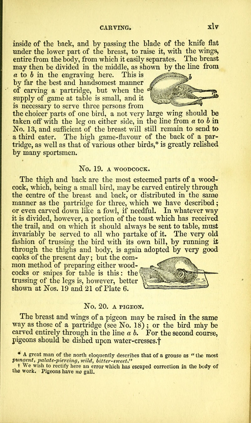 inside of the hack, and by passing the blade of the knife flat under the lower part of the breast, to raise it, with the wings, entire from the body, from which it easily separates. The breast may then be divided in the middle, as shown by the line from a to b in the engraving here. This is by far the best and handsomest manner of carving a partridge, but when the supply of game at table is small, and it is necessary to serve three persons from the choicer parts of one bird, a not very large wing should be taken off with the leg on either side, in the line from a to b in No. 13, and sufficient of the breast will still remain to send to a third eater. The high game-flavour of the back of a par- tridge, as well as that of various other birds,* is greatly relished by many sportsmen. No. 19. A WOODCOCK. The thigh and back are the most esteemed parts of a wood- cock, which, being a small bird, may be carved entirely through the centre of the breast and back, or distributed in the same manner as the partridge for three, which we have described; or even carved down like a fowl, if needful. In whatever way it is divided, however, a portion of the toast which has received the trail, and on which it should always be sent to table, must invariably be served to all who partake of it. The very old fashion of trussing the bird with its own bill, by running it through the thighs and body, is again adopted by very good cqoks of the present day; but the com- mon method of preparing either wood- cocks or snipes for table is this: the trussing of the legs is, however, better shown at Nos. 19 and 21 of Plate 6. No. 20. A PIGEON. The breast and wings of a pigeon may be raised in the same way as those of a partridge (see No. 18) ; or the bird may fie carved entirely through in the line a b. For the second course, pigeons should be dished upon water-cresses.f * A great man of the north eloquently describes that of a grouse as “ the most ■pungent, palate-piercing, wild, bitter-sweet t We wish to rectify here an error which has escaped correction in the body of the work. Pigeons have no gall.