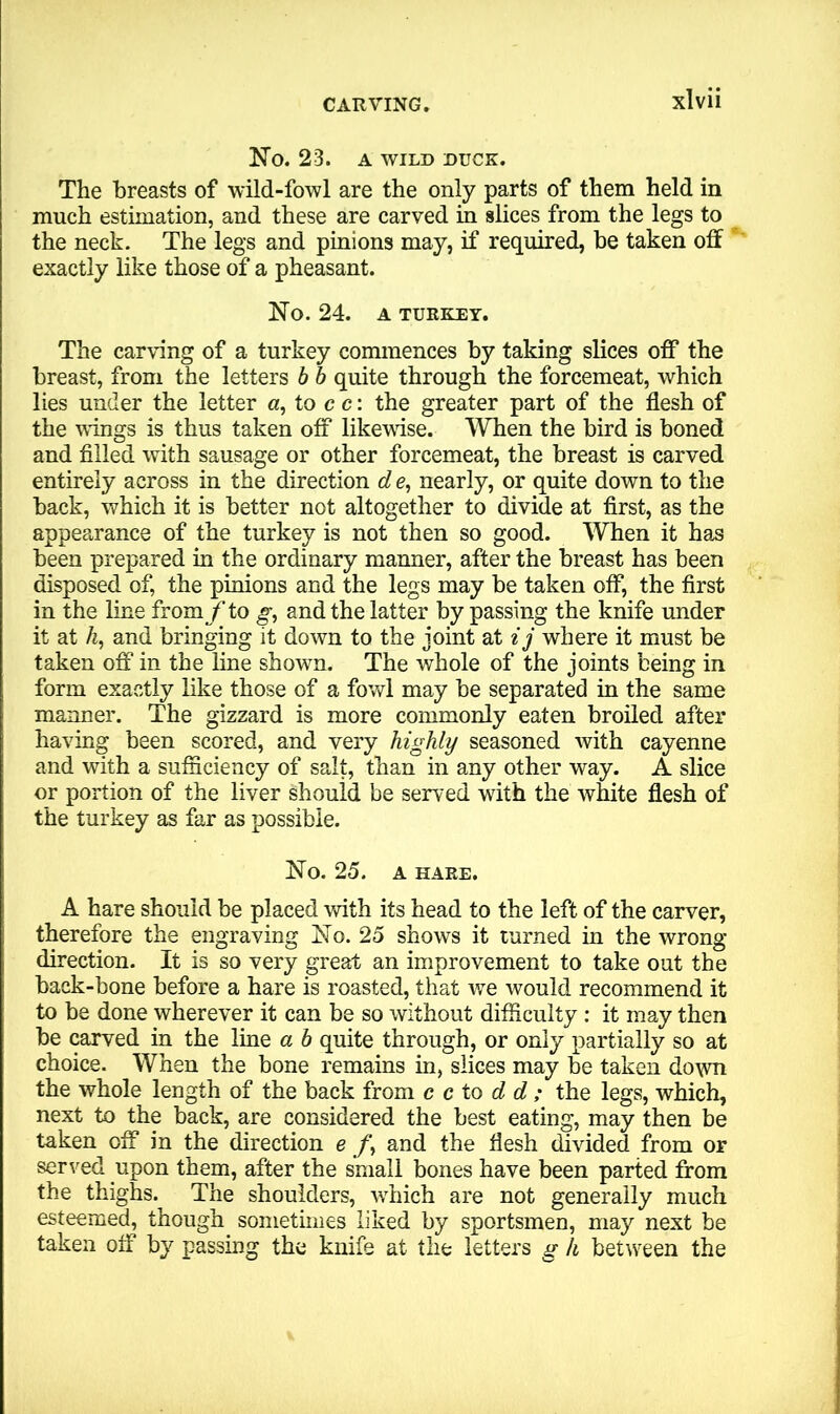 No. 23. A WILD DUCK. The breasts of wild-fowl are the only parts of them held in much estimation, and these are carved in slices from the legs to the neck. The legs and pinions may, if required, be taken off exactly like those of a pheasant. No. 24. A TURKEY. The carving of a turkey commences by taking slices off the breast, from the letters b b quite through the forcemeat, which lies under the letter a, to c c: the greater part of the flesh of the wings is thus taken off likewise. When the bird is boned and filled with sausage or other forcemeat, the breast is carved entirely across in the direction d e, nearly, or quite down to the back, which it is better not altogether to divide at first, as the appearance of the turkey is not then so good. When it has been prepared in the ordinary manner, after the breast has been disposed of, the pinions and the legs may be taken off, the first in the line from /1 to g, and the latter by passing the knife under it at h, and bringing it down to the joint at ij where it must be taken off in the line shown. The whole of the joints being in form exactly like those of a fowl may be separated in the same manner. The gizzard is more commonly eaten broiled after having been scored, and very highly seasoned with cayenne and with a sufficiency of salt, than in any other way. A slice or portion of the liver should be served with the white flesh of the turkey as far as possible. No. 25. A HARE. A hare should be placed with its head to the left of the carver, therefore the engraving No. 25 shows it turned in the wrong- direction. It is so very great an improvement to take out the back-bone before a hare is roasted, that we would recommend it to be done wherever it can be so without difficulty: it may then be carved in the line a b quite through, or only partially so at choice. When the bone remains in, slices may be taken down the whole length of the back from c c to d d; the legs, which, next to the back, are considered the best eating, may then be taken off in the direction e and the flesh divided from or served upon them, after the small bones have been parted from the thighs. The shoulders, which are not generally much esteemed, though sometimes liked by sportsmen, may next be taken off by passing the knife at the letters g h between the