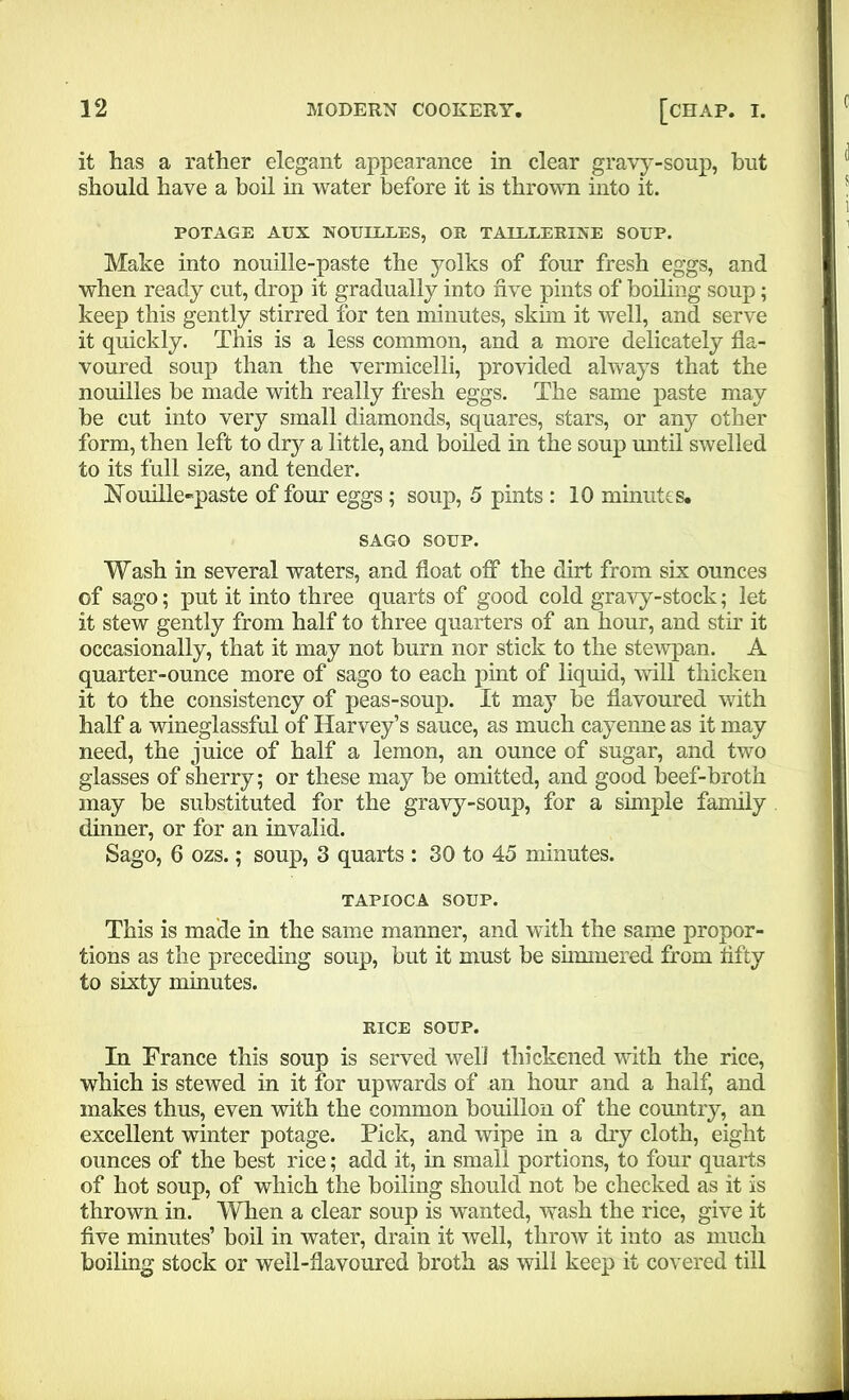 it has a rather elegant appearance in clear gravy-soup, but should have a boil in water before it is thrown into it. POTAGE AUX NOULLLES, Oil TAULLERINE SOUP. Make into nouille-paste the yolks of four fresh eggs, and when ready cut, drop it gradually into five pints of boiling soup; keep this gently stirred for ten minutes, skim it well, and serve it quickly. This is a less common, and a more delicately fla- voured soup than the vermicelli, provided always that the nouilles be made with really fresh eggs. The same paste may be cut into very small diamonds, squares, stars, or any other form, then left to dry a little, and boiled in the soup until swelled to its full size, and tender. Nouille-paste of four eggs ; soup, 5 pints : 10 minutes. SAGO SOUP. Wash in several waters, and float off the dirt from six ounces of sago; put it into three quarts of good cold gravy-stock; let it stew gently from half to three quarters of an hour, and stir it occasionally, that it may not bum nor stick to the stewpan. A quarter-ounce more of sago to each pint of liquid, will thicken it to the consistency of peas-soup. It may be flavoured with half a wineglassful of Harvey’s sauce, as much cayenne as it may need, the juice of half a lemon, an ounce of sugar, and two glasses of sherry; or these may be omitted, and good beef-broth may be substituted for the gravy-soup, for a simple family dinner, or for an invalid. Sago, 6 ozs.; soup, 3 quarts : 30 to 45 minutes. TAPIOCA SOUP. This is made in the same manner, and with the same propor- tions as the preceding soup, but it must be simmered from flfty to sixty minutes. RICE SOUP. In France this soup is served well thickened with the rice, which is stewed in it for upwards of an hour and a half, and makes thus, even with the common bouillon of the country, an excellent winter potage. Pick, and wipe in a dry cloth, eight ounces of the best rice; add it, in small portions, to four quarts of hot soup, of which the boiling should not be checked as it is thrown in. When a clear soup is wanted, wash the rice, give it five minutes’ boil in water, drain it well, throw it into as much boiling stock or well-flavoured broth as will keep it covered till