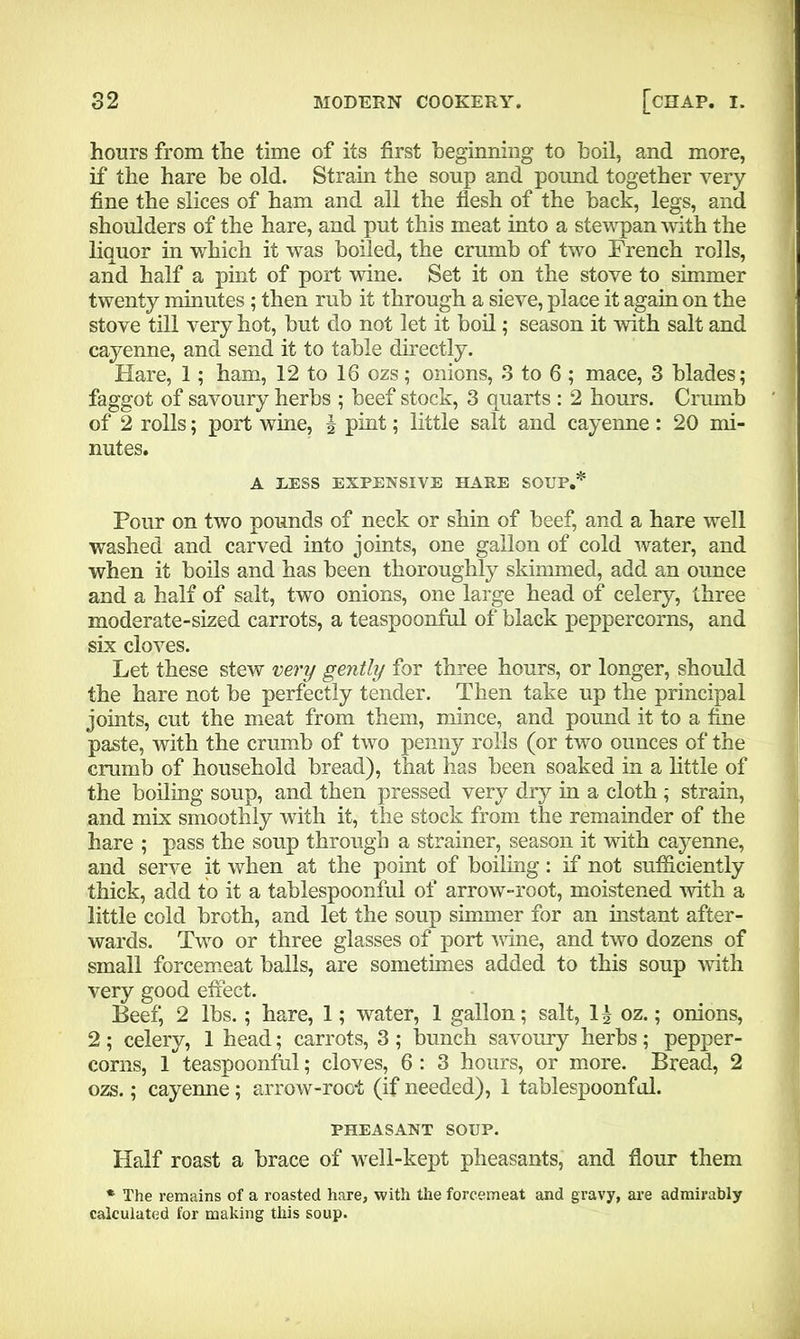 hours from the time of its first beginning to boil, and more, if the hare be old. Strain the soup and pound together very fine the slices of ham and all the flesh of the back, legs, and shoulders of the hare, and put this meat into a stewpan with the liquor in which it was boiled, the crumb of two French rolls, and half a pint of port wine. Set it on the stove to simmer twenty minutes ; then rub it through a sieve, place it again on the stove till very hot, but do not let it boil; season it with salt and cayenne, and send it to table directly. Hare, 1; ham, 12 to 16 ozs; onions, 3 to 6 ; mace, 3 blades; faggot of savoury herbs ; beef stock, 3 quarts : 2 hours. Crumb of 2 rolls; port wine, \ pint; little salt and cayenne: 20 mi- nutes. A LESS EXPENSIVE HARE SOUP.* Pour on two pounds of neck or shin of beef, and a hare well washed and carved into joints, one gallon of cold water, and when it boils and has been thoroughly skimmed, add an ounce and a half of salt, two onions, one large head of celery, three moderate-sized carrots, a teaspoonful of black peppercorns, and six cloves. Let these stew very gently for three hours, or longer, should the hare not be perfectly tender. Then take up the principal joints, cut the meat from them, mince, and pound it to a fine paste, with the crumb of two penny rolls (or two ounces of the crumb of household bread), that has been soaked in a little of the boiling soup, and then pressed very dry in a cloth ; strain, and mix smoothly with it, the stock from the remainder of the hare ; pass the soup through a strainer, season it with cayenne, and serve it when at the point of boiling: if not sufficiently thick, add to it a tablespoonful of arrow-root, moistened with a little cold broth, and let the soup simmer for an instant after- wards. Two or three glasses of port wine, and two dozens of small forcemeat balls, are sometimes added to this soup with very good effect. Beef, 2 lbs.; hare, 1; water, 1 gallon; salt, li oz.; onions, 2; celery, 1 head; carrots, 3 ; bunch savoury herbs; pepper- corns, 1 teaspoonful; cloves, 6 : 3 hours, or more. Bread, 2 ozs.; cayenne; arrow-root (if needed), 1 tablespoonfol. PHEASANT SOUP. Half roast a brace of well-kept pheasants, and flour them * The remains of a roasted hare, with the forcemeat and gravy, are admirably calculated for making this soup.