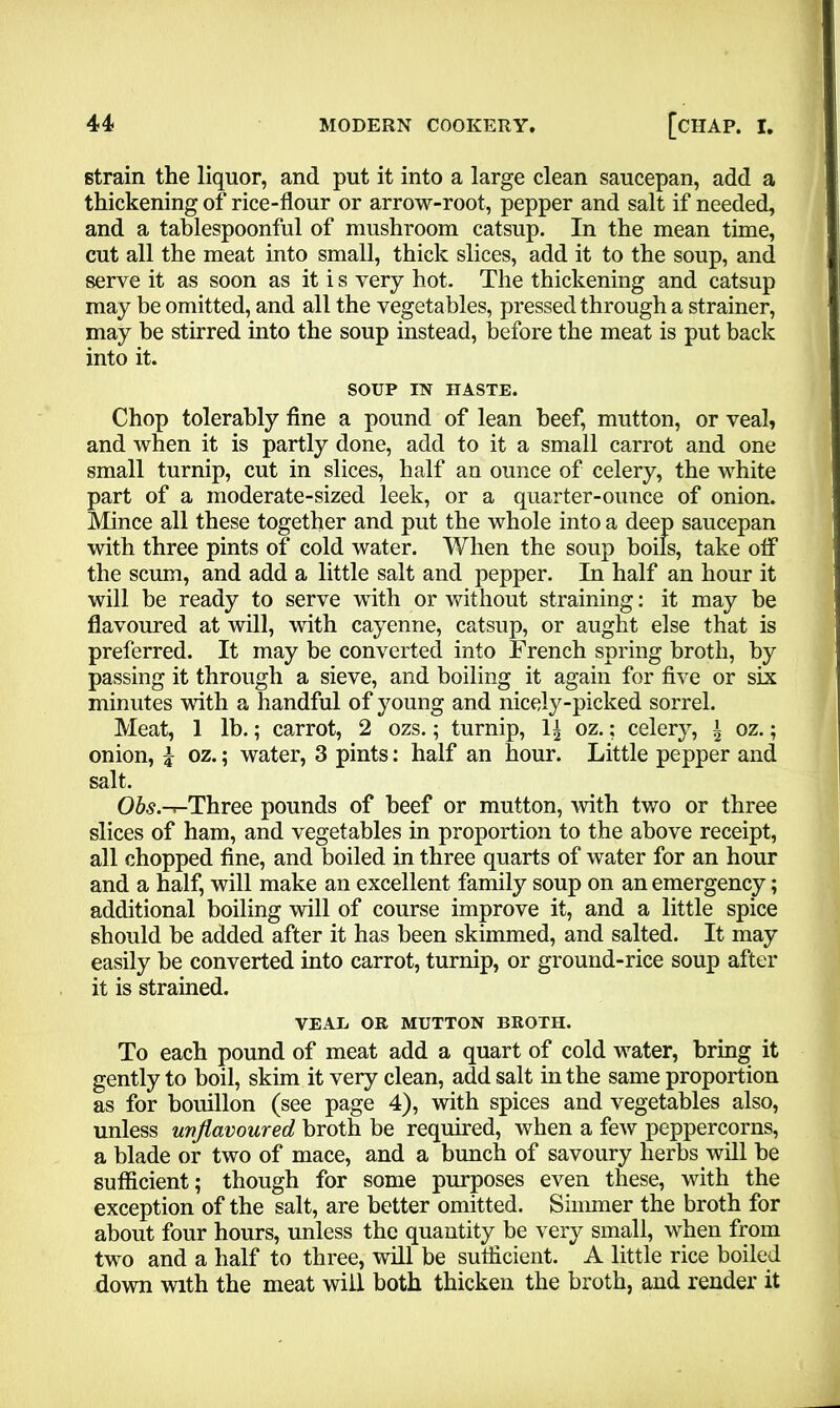 strain the liquor, and put it into a large clean saucepan, add a thickening of rice-flour or arrow-root, pepper and salt if needed, and a tablespoonful of mushroom catsup. In the mean time, cut all the meat into small, thick slices, add it to the soup, and serve it as soon as it i s very hot. The thickening and catsup may be omitted, and all the vegetables, pressed through a strainer, may be stirred into the soup instead, before the meat is put back into it. SOUP IN HASTE. Chop tolerably fine a pound of lean beef, mutton, or veal, and when it is partly done, add to it a small carrot and one small turnip, cut in slices, half an ounce of celery, the white part of a moderate-sized leek, or a quarter-ounce of onion. Mince all these together and put the whole into a deep saucepan with three pints of cold water. When the soup boils, take off the scum, and add a little salt and pepper. In half an hour it will be ready to serve with or without straining: it may be flavoured at will, with cayenne, catsup, or aught else that is preferred. It may be converted into French spring broth, by passing it through a sieve, and boiling it again for five or six minutes with a handful of young and nicely-picked sorrel. Meat, 1 lb.; carrot, 2 ozs.; turnip, 1£ oz.; celery, \ oz.; onion, \ oz.; water, 3 pints: half an hour. Little pepper and salt. Ofo.-r-Three pounds of beef or mutton, with two or three slices of ham, and vegetables in proportion to the above receipt, all chopped fine, and boiled in three quarts of water for an hour and a half, will make an excellent family soup on an emergency; additional boiling will of course improve it, and a little spice should be added after it has been skimmed, and salted. It may easily be converted into carrot, turnip, or ground-rice soup after it is strained. VEAIi OR MUTTON BROTH. To each pound of meat add a quart of cold water, bring it gently to boil, skim it very clean, add salt in the same proportion as for bouillon (see page 4), with spices and vegetables also, unless uvfiavoured broth be required, when a few peppercorns, a blade or two of mace, and a bunch of savoury herbs will be sufficient; though for some purposes even these, with the exception of the salt, are better omitted. Simmer the broth for about four hours, unless the quantity be very small, when from two and a half to three, will be sufficient. A little rice boiled down with the meat will both thicken the broth, and render it