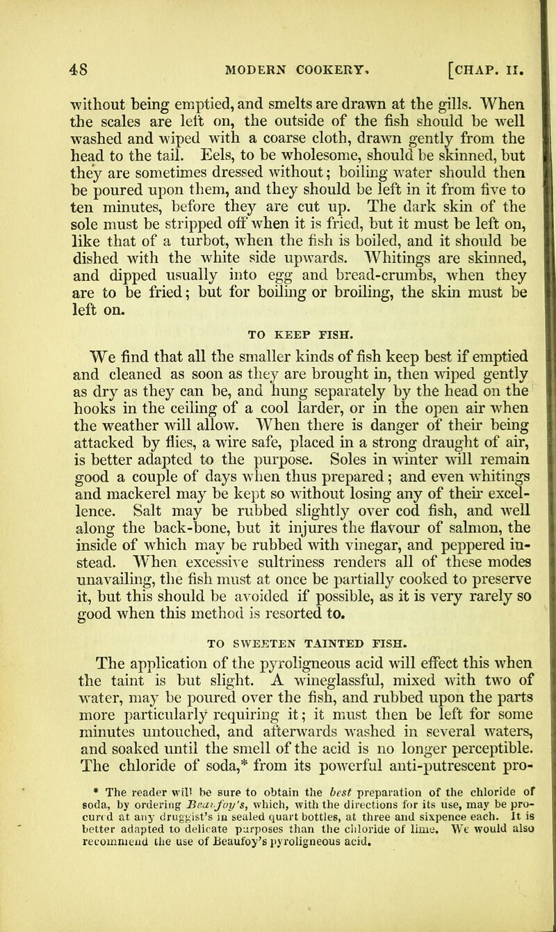 without being emptied, and smelts are drawn at the gills. When the scales are left on, the outside of the fish should be well washed and wiped with a coarse cloth, drawn gently from the head to the tail. Eels, to be wholesome, should be skinned, but they are sometimes dressed without; boiling water should then be poured upon them, and they should be left in it from five to ten minutes, before they are cut up. The dark skin of the sole must be stripped off when it is fried, but it must be left on, like that of a turbot, when the fish is boiled, and it should be dished with the white side upwards. Whitings are skinned, and dipped usually into egg and bread-crumbs, when they are to be fried; but for boiling or broiling, the skin must be left on. TO KEEP PISH. We find that all the smaller kinds of fish keep best if emptied and cleaned as soon as they are brought in, then wiped gently as dry as they can be, and hung separately by the head on the hooks in the ceiling of a cool larder, or in the open air when the weather will allow. When there is danger of their being attacked by flies, a wire safe, placed in a strong draught of air, is better adapted to the purpose. Soles in winter will remain good a couple of days when thus prepared; and even whitings and mackerel may be kept so without losing any of their excel- lence. Salt may be rubbed slightly over cod fish, and well along the back-bone, but it injures the flavour of salmon, the inside of which may be rubbed with vinegar, and peppered in- stead. W hen excessive sultriness renders all of these modes unavailing, the fish must at once be partially cooked to preserve it, but this should be avoided if possible, as it is very rarely so good when this method is resorted to. TO SWEETEN TAINTED FISH. The application of the pyroligneous acid will effect this when the taint is but slight. A wineglassful, mixed with two of water, may be poured over the fish, and rubbed upon the parts more particularly requiring it; it must then be left for some minutes untouched, and afterwards washed in several waters, and soaked until the smell of the acid is no longer perceptible. The chloride of soda,* from its powerful anti-putrescent pro- * The reader will be sure to obtain the best preparation of the chloride of soda, by ordering Beai foy's, which, with the directions for its use, may be pro- cured at any druggist’s in sealed quart bottles, at three and sixpence each. It is better adapted to delicate purposes than the chloride of lime. Wt' would also recommend the use of Beaufoy’s pyroligneous acid.