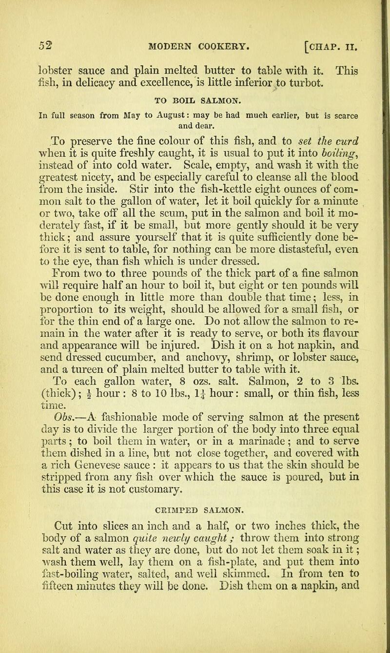 lobster sauce and plain melted butter to table with it. This fish, in delicacy and excellence, is little inferior to turbot. TO BOLL SALMON. In full season from May to August: may be had much earlier, but is scarce and dear. To preserve the fine colour of this fish, and to set the curd when it is quite freshly caught, it is usual to put it into boiling, instead of into cold water. Scale, empty, and wash it with the greatest nicety, and be especially careful to cleanse all the blood from the inside. Stir into the fish-kettle eight ounces of com- mon salt to the gallon of water, let it boil quickly for a minute or two, take off all the scum, put in the salmon and boil it mo- derately fast, if it be small, but more gently should it be very thick; and assure yourself that it is quite sufficiently done be- fore it is sent to table, for nothing can be more distasteful, even to the eye, than fish which is under dressed. From two to three pounds of the thick part of a fine salmon will require half an hour to boil it, but eight or ten pounds will be done enough in little more than double that time; less, in proportion to its weight, should be allowed for a small fish, or for the thin end of a large one. Do not allow the salmon to re- main in the water after it is ready to serve, or both its flavour and appearance will be injured. Dish it on a hot napkin, and send dressed cucumber, and anchovy, shrimp, or lobster sauce, and a tureen of plain melted butter to table with it. To each gallon water, 8 ozs. salt. Salmon, 2 to 3 lbs. (thick); | hour : 8 to 10 lbs., 1] hour: small, or thin fish, less time. Obs.—A fashionable mode of serving salmon at the present day is to divide the larger portion of the body into three equal parts ; to boil them in water, or in a marinade ; and to serve them dished in a line, but not close together, and covered with a rich Genevese sauce : it appears to us that the skin should be stripped from any fish over which the sauce is poured, but in this case it is not customary. CRIMPED SALMON. Cut into slices an inch and a half, or two inches thick, the body of a salmon quite newly caught; throw them into strong salt and water as they are done, but do not let them soak in it; wash them well, lay them on a fish-plate, and put them into fast-boiling water, salted, and well skimmed. In from ten to fifteen minutes they will be done. Dish them on a napkin, and