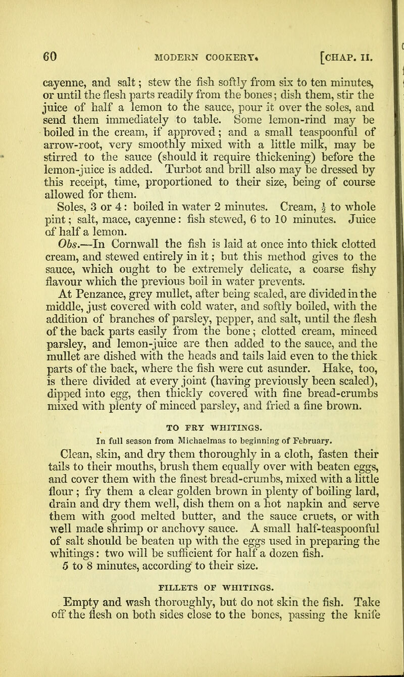 cayenne, and salt; stew the fish softly from six to ten minutes, or until the flesh parts readily from the bones; dish them, stir the juice of half a lemon to the sauce, pour it over the soles, and send them immediately to table. Some lemon-rind may be boiled in the cream, if approved; and a small teaspoonful of arrow-root, very smoothly mixed with a little milk, may be stirred to the sauce (should it require thickening) before the lemon-juice is added. Turbot and brill also may be dressed by this receipt, time, proportioned to their size, being of course allowed for them. Soles, 3 or 4: boiled in water 2 minutes. Cream, \ to whole pint; salt, mace, cayenne: fish stewed, 6 to 10 minutes. Juice of half a lemon. Obs.—In Cornwall the fish is laid at once into thick clotted cream, and stewed entirely in it; but this method gives to the sauce, which ought to be extremely delicate, a coarse fishy flavour which the previous boil in water prevents. At Penzance, grey mullet, after being scaled, are divided in the middle, just covered with cold water, and softly boiled, with the addition of branches of parsley, pepper, and salt, until the flesh of the back parts easily from the bone; clotted cream, minced parsley, and lemon-juice are then added to the sauce, and the mullet are dished with the heads and tails laid even to the thick parts of the back, where the fish were cut asunder. Hake, too, is there divided at every joint (having previously been scaled), dipped into egg, then thickly covered with fine bread-crumbs mixed with plenty of minced parsley, and fried a fine brown. TO FRY WHITINGS. In full season from Michaelmas to beginning of February. Clean, skin, and dry them thoroughly in a cloth, fasten their tails to their mouths, brush them equally over with beaten eggs, and cover them with the finest bread-crumbs, mixed with a little flour; fry them a clear golden brown in plenty of boiling lard, drain and dry them well, dish them on a hot napkin and serve them with good melted butter, and the sauce cruets, or with well made shrimp or anchovy sauce. A small half-teaspoonful of salt should be beaten up with the eggs used in preparing the whitings: two will be sufficient for half a dozen fish. 5 to 8 minutes, according to their size. FILLETS OF WHITINGS. Empty and wash thoroughly, but do not skin the fish. Take off the flesh on both sides close to the bones, passing the knife