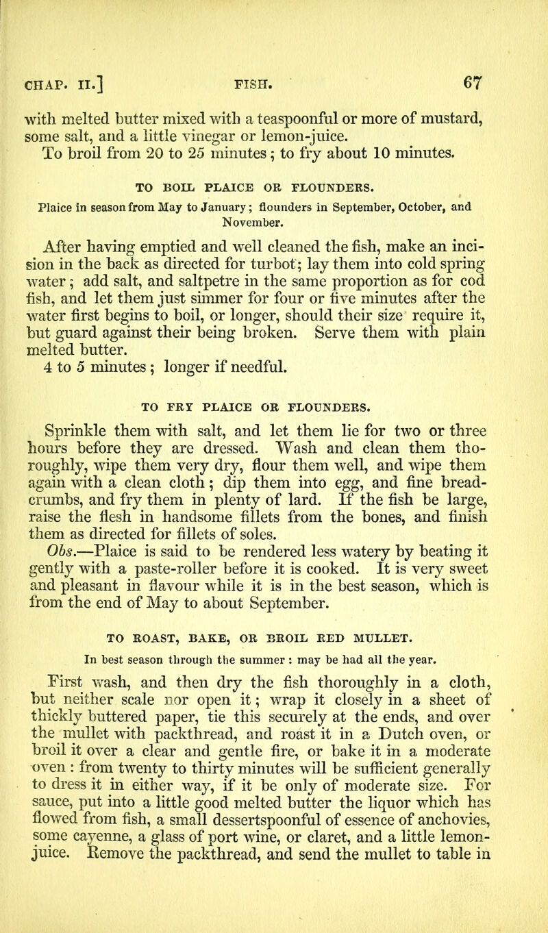 with melted butter mixed with a teaspoonful or more of mustard, some salt, and a little vinegar or lemon-juice. To broil from 20 to 25 minutes; to fry about 10 minutes. TO BOLL PLAICE OB FLOUNDERS. Plaice in season from May to January; flounders in September, October, and November. After having emptied and well cleaned the fish, make an inci- sion in the back as directed for turbot ; lay them into cold spring water; add salt, and saltpetre in the same proportion as for cod fish, and let them just simmer for four or five minutes after the water first begins to boil, or longer, should their size require it, but guard against their being broken. Serve them with plain melted butter. 4 to 5 minutes; longer if needful. TO FRY PLAICE OR FLOUNDERS. Sprinkle them with salt, and let them lie for two or three hom-s before they are dressed. Wash and clean them tho- roughly, wipe them very dry, flour them well, and wipe them again with a clean cloth; dip them into egg, and fine bread- crumbs, and fry them in plenty of lard. If the fish be large, raise the flesh in handsome fillets from the bones, and finish them as directed for fillets of soles. Obs.—Plaice is said to be rendered less watery by beating it gently with a paste-roller before it is cooked. It is very sweet and pleasant in flavour while it is in the best season, which is from the end of May to about September. TO ROAST, BAKE, OR BROIL RED MULLET. In best season through the summer : may be had all the year. Pirst wash, and then dry the fish thoroughly in a cloth, but neither scale nor open it; wrap it closely in a sheet of thickly buttered paper, tie this securely at the ends, and over the mullet with packthread, and roast it in a Dutch oven, or broil it over a clear and gentle fire, or bake it in a moderate oven : from twenty to thirty minutes will be sufficient generally to dress it in either way, if it be only of moderate size. For sauce, put into a little good melted butter the liquor which has flowed from fish, a small dessertspoonful of essence of anchovies, some cayenne, a glass of port wine, or claret, and a little lemon- juice. Remove the packthread, and send the mullet to table in