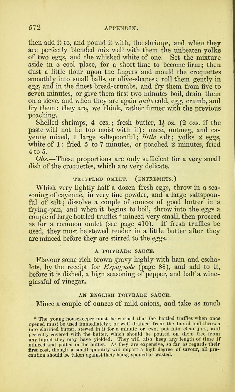 then add it to, and pound it with, the shrimp;, and when they are perfectly blended mix well with them the unbeaten yolks of two eggs, and the whisked white of one. Set the mixture aside in a cool place, for a short time to become firm; then dust a little flour upon the fingers and mould the croquettes smoothly into small balls, or olive-shapes; roll them gently in egg, and in the finest bread-crumbs, and fry them from five to seven minutes, or give them first two minutes boil, drain them on a sieve, and when they are again quite cold, egg, crumb, and fry them: they are, we think, rather firmer with the previous poaching. Shelled shrimps, 4 ozs.; fresh butter, 1± oz. (2 ozs. if the paste will not be too moist with it); mace, nutmeg, and ca- yenne mixed, 1 large saltspoonful; little salt; yolks 2 eggs, white of 1: fried 5 to 7 minutes, or poached 2 minutes, fried 4 to 5. Obs.—~These proportions are only sufficient for a very small dish of the croquettes, which are very delicate. TRUFFLED OMLET. (ENTREMETS.) Whisk very lightly half a dozen fresh eggs, throw in a sea- soning of cayenne, in very fine powder, and a large saltspoon- ful of salt; dissolve a couple of ounces of good butter in a frying-pan, and when it begins to boil, throw into the eggs a couple of large bottled truffles * minced very small, then proceed as for a common omlet (see page 410). If fresh truffles be used, they must be stewed tender in a little butter after they are minced before they are stirred to the eggs. A POIVRADE SAUCE. Flavour some rich brown gravy highly with ham and escha- lots, by the receipt for Espagnole (page 88), and add to it, before it is dished, a high seasoning of pepper, and half a wine- glassful of vinegar. AN ENGLISH POIVRADE SAUCE. Mince a couple of ounces of mild onions, and take as much * The young housekeeper must be warned that the bottled truffles when once opened must be used immediately; or well drained from the liquid and thrown into clarified butter, stewed in it for a minute or two, put into clean jars, and perfectly covered with the butter, which should be poured on them free from any liquid they may have yielded. They will also keep any length of time if minced and potted in the butter. As they are expensive, so far as regards their first cost, though a small quantity will impart a high degree of savour, all pre- caution should be taken against their being spoiled or wasted.