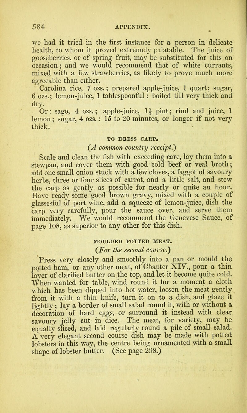 we had it tried in the first instance for a person in delicate health, to whom it proved extremely palatable. The juice of gooseberries, or of spring fruit, may be substituted for this on occasion; and we would recommend that of white currants, mixed with a few strawberries, as likely to prove much more agreeable than either. Carolina rice, 7 ozs.; prepared apple-juice, 1 quart; sugar, 6 ozs.; lemon-juice, 1 tablespoonful: boiled till very thick and dry. Or: sago, 4 ozs.; apple-juice, 1J pint; rind and juice, 1 lemon; sugar, 4 ozs.: 15 to 20 minutes, or longer if not very thick. TO DRESS CARP. (A common country receipt.') Scale and clean the fish with exceeding care, lay them into a stewpan, and cover them with good cold beef or veal broth; add one small onion stuck with a few cloves, a faggot of savoury herbs, three or four slices of carrot, and a little salt, and stew the carp as gently as possible for nearly or quite an hour. Have ready some good brown gravy, mixed with a couple of glassesful of port wine, add a squeeze of lemon-juice, dish the carp very carefully, pour the sauce over, and serve them immediately. We would recommend the Genevese Sauce, of page 108, as superior to any other for this dish. MOULDED POTTED MEAT. (For the second course.) Press very closely and smoothly into a pan or mould the potted ham, or any other meat, of Chapter XIV., pour a thin layer of clarified butter on the top, and let it become quite cold. When wanted for table, wind round it for a moment a cloth which has been dipped into hot water, loosen the meat gently from it with a thin knife, turn it on to a dish, and glaze it lightly; lay a border of small salad round it, with or without a decoration of hard eggs, or surround it instead with clear savoury jelly cut in dice. The meat, for variety, may he equally sliced, and laid regularly round a pile of small salad. A very elegant second course dish may be made with potted lobsters in this way, the centre being ornamented with a small shape of lobster butter. (See page 298.)