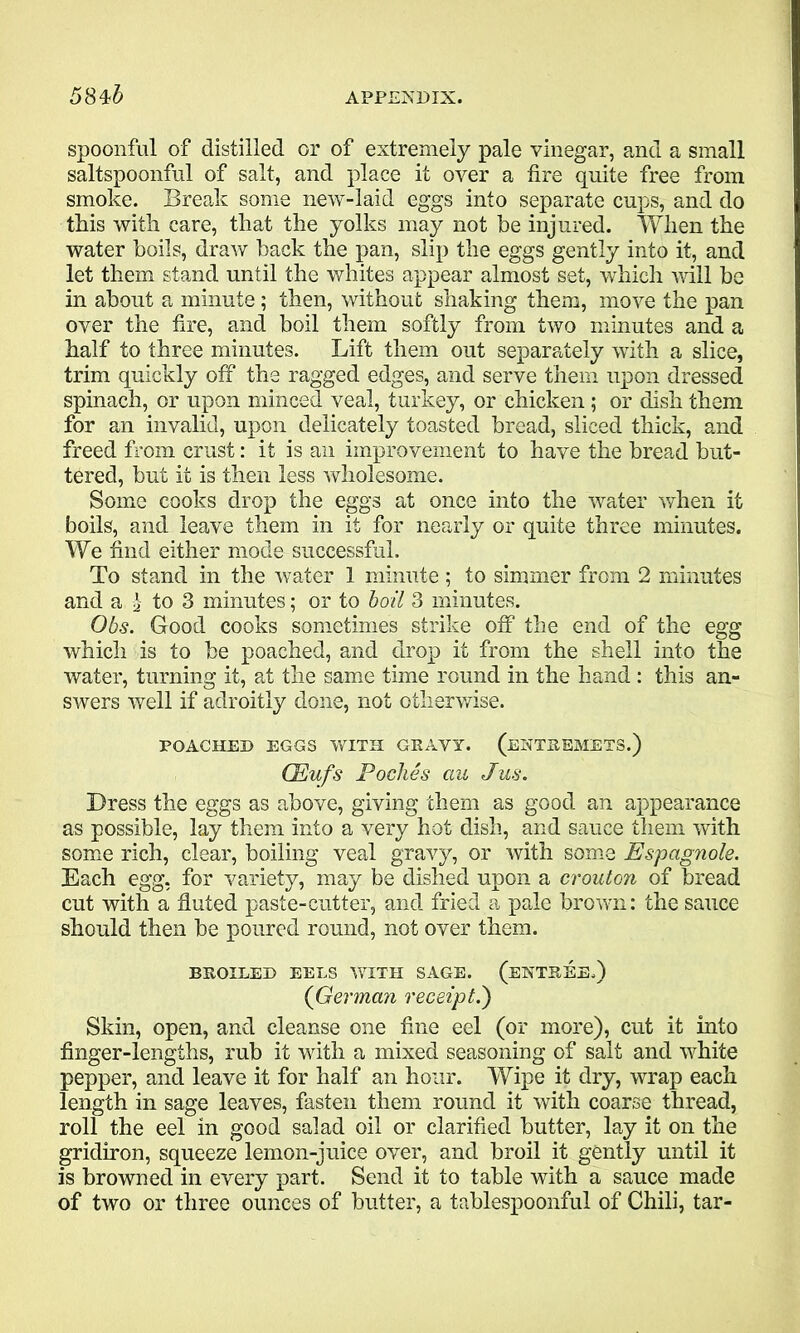 spoonful of distilled or of extremely pale vinegar, and a small saltspoonful of salt, and place it over a fire quite free from smoke. Break some new-laid eggs into separate cups, and do this with care, that the yolks may not he injured. When the water boils, draw back the pan, slip the eggs gently into it, and let them stand until the whites appear almost set, which will be in about a minute; then, without shaking them, move the pan over the fire, and boil them softly from two minutes and a half to three minutes. Lift them out separately with a slice, trim quickly off the ragged edges, and serve them upon dressed spinach, or upon minced veal, turkey, or chicken; or dish them for an invalid, upon delicately toasted bread, sliced thick, and freed from crust: it is an improvement to have the bread but- tered, but it is then less wholesome. Some cooks drop the eggs at once into the water when it boils, and leave them in it for nearly or quite three minutes. We find either mode successful. To stand in the water 1 minute ; to simmer from 2 minutes and a \ to 3 minutes; or to boil 3 minutes. Obs. Good cooks sometimes strike off the end of the egg which is to be poached, and drop it from the shell into the water, turning it, at the same time round in the hand : this an- swers well if adroitly done, not otherwise. POACHED EGGS WITH GRAVY. (ENTREMETS.) CEufs Poclies au Jus. Dress the eggs as above, giving them as good an appearance as possible, lay them into a very hot dish, and sauce them with some rich, clear, boiling veal gravy, or with some Espagnole. Each egg, for variety, may be dished upon a crouton of bread cut with a fluted paste-cutter, and fried a pale brown: the sauce should then be poured round, not over them. BROILED EELS WITH SAGE. (ENTREE.) (German receipt.) Skin, open, and cleanse one fine eel (or more), cut it into finger-lengths, rub it with a mixed seasoning of salt and white pepper, and leave it for half an hour. Wipe it dry, wrap each length in sage leaves, fasten them round it with coarse thread, roll the eel in good salad oil or clarified butter, lay it on the gridiron, squeeze lemon-juice over, and broil it gently until it is browned in every part. Send it to table with a sauce made of two or three ounces of butter, a tablespoonful of Chili, tar-