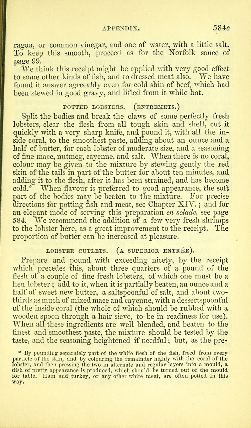 ragon, or common vinegar, and one of water, with a little salt. To keep this smooth, proceed as for the Norfolk sauce of page 99. We think this receipt might he applied with very good effect to some other kinds of fish, and to dressed meat also. We have found it answer agreeably even for cold shin of beef, which had been stewed in good gravy, and lifted from it while hot. POTTED LOBSTERS. (ENTREMETS.) Split the bodies and break the claws of some perfectly fresh lobsters, clear the flesh from all tough skin and shell, cut it quickly with a very sharp knife, and pound it, with all the in- side coral, to the smoothest paste, adding about an ounce and a half of butter, for each lobster of moderate size, and a seasoning of fine mace, nutmeg, cayenne, and salt. When there is no coral, colour may be given to the mixture by stewing gently the reel skin of the tails in part of the butter for about ten minutes, and adding it to the flesh, after it has been strained, and has become cold.* When flavour is preferred to good appearance, the soft part of the bodies may be beaten to the mixture. For precise directions for potting fish and meat, see Chapter XIY.; and for an elegant mode of serving this preparation en solade, see page 584. We recommend the addition of a few very fresh shrimps to the lobster here, as a great improvement to the receipt. The proportion of butter can be increased at pleasure. LOBSTER CUTLETS. (A SUPERIOR ENTREE). Prepare and pound with exceeding nicety, by the receipt which precedes this, about three quarters of a pound of the flesh of a couple of fine fresh lobsters, of which one must be a hen lobster ; add to it, when it is partially beaten, an ounce and a half of sweet new butter, a saltspoonful of salt, and about two- thirds as much of mixed mace and cayenne, with a dessertspoonful of the inside coral (the whole of which should be rubbed with a wooden spoon through a hair sieve, to be in readiness for use). When all these ingredients are well blended, and beaten to the finest and smoothest paste, the mixture should be tested by the taste, and the seasoning heightened if needful; but, as the pre- * By pounding separately part of the white flesh of the fish, freed from every particle of the skin, and by colouring the remainder highly with the coral of the lobster, and then pressing the two in alternate and regular layers into a mould, a dish of pretty appearance is produced, which should be turned out of the mould for table. Ham and turkey, or any other white meat, are often potted in this way.