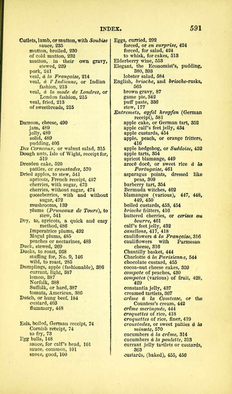 Cutlets, lamb, or mutton, with Soubise sauce, 235 mutton, broiled, 230 of cold mutton, 232 mutton, in their own gravy, stewed, 229 pork, 241 veal, d la Frangaise, 214 veal, d V Indienne, or Indian fashion, 213 veal, d la mode de Londres, or London fashion, 215 veal, fried, 213 of sweetbreads, 215 Damson, cheese, 490 jam, 489 jelly, 489 solid, 489 pudding, 406 Dcs Cerncaux, or walnut salad, 315 Dough nuts, Isle of Wight, receipt for, 519 Dresden cake, 520 patties, or croustades, 570 Dried apples, to stew, 541 apricots, French receipt, 487 cherries, with sugar, 473 cherries, without sugar, 474 gooseberries, with and without sugar, 472 mushrooms, 139 plums (Pruneaux de Tours), to stew, 541 Dry, to, apricots, a quick and easy method, 486 Imperatrice plums, 492 Mogul plums, 485 peaches or nectarines, 488 Duck, stewed, 269 Ducks, to roast, 288 stuffing for, No. 9, 146 wild, to roast, 285 Dumplings, apple (fashionable), 386 currant, light, 387 lemon, 387 Norfolk, 388 Suffolk, or hard, 387 tomata, American, 386 Dutch, or hung beef, 184 custard, 403 flummery, 448 Eels, boiled, German receipt, 74 Cornish receipt, 74 to fry, 73 I'gg’ balls, 148 sauce, for calf’s head, 101 sauce, common, 101 sauce, good, 100 Eggs, curried, 292 forced, or en surprise, 424 forced, for salad, 424 to whisk, for cakes, 513 Elderberry wine, 553 Elegant, the Economist’s, pudding, 380, 393 lobster salad, 584 English, brioche, and feriocfte-rusks, 565 brown gravy, 87 game pie, 342 puff paste, 336 stew, 177 Entremets, apfel krapfen (German receipt), 581 apple cake, or German tart, 352 apple calf’s feet jelly, 434 apple custards, 454 apple, peach, or orange fritters, 416 apple hedgehog, or Suddoise, 452 apple tarts, 354 apricot blamange, 449 aroce doc€, or sweet rice d la Portugaise, 461 asparagus points, dressed like peas, 309 barberry tart, 354 Bermuda witches, 462 blamanges (various), 447, 448, 449, 450 boiled custards, 453, 454 brioche fritters, 416 buttered cherries, or cerises au beurre, 461 calf’s feet jelly, 432 canellons, 417, 418 cauliflowers d la Frangaise, 316 cauliflowers with Parmesan cheese, 316 Chantilly basket, 444 Charlotte d la Parisienne, 544 chocolate custard, 455 cocoa-nut cheese cakes, 359 compote of peaches, 430 compotes (various) of fruit, 428, 429 constantia jelly, 437 creamed tartlets, 367 creme d la Comtesse, or the Countess’s cream, 442 creme meringuee, 444 croquettes of rice, 418 croquettes of rice, finer, 419 croustades, or sweet patties d la minute, 570 cucumbers d la creme, 314 cucumbers d la poulette, 313 currant jelly tartlets or custards, 363 custards, (baked), 455, 456