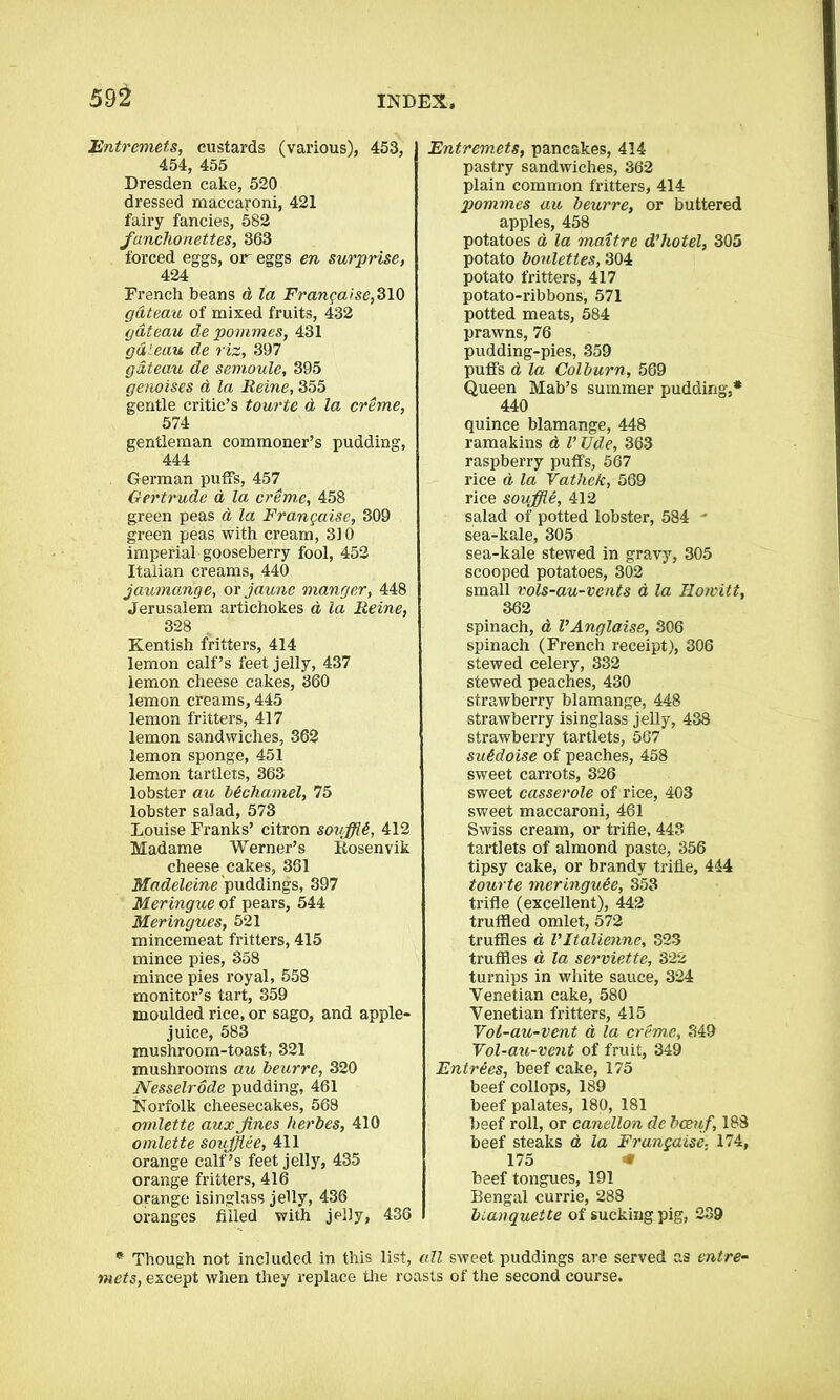 Entremets, custards (various), 453, 454, 455 Dresden cake, 520 dressed maccaroni, 421 fairy fancies, 582 funchonettes, 363 forced eggs, or eggs en surprise, 424 French beans a la Frangaise, 310 gateau of mixed fruits, 432 gateau de pommes, 431 gateau de riz, 397 gateau de semoule, 395 genoises a la Heine, 355 gentle critic’s tourte a la creme, 574 gentleman commoner’s pudding, 444 German puffs, 457 Gertrude d la creme, 458 green peas a la Frangaise, 309 green peas with cream, 310 imperial gooseberry fool, 452 Italian creams, 440 jaumange, ovjaune manger, 448 Jerusalem artichokes d la Heine, 328 Kentish fritters, 414 lemon calf’s feet jelly, 437 iemon cheese cakes, 360 lemon creams, 445 lemon fritters, 417 lemon sandwiches, 362 lemon sponge, 451 lemon tartlets, 363 lobster au Mchamel, 75 lobster salad, 573 Louise Franks’ citron sovffli, 412 Madame Werner’s Rosenvik cheese cakes, 361 Madeleine puddings, 397 Meringue of pears, 544 Meringues, 521 mincemeat fritters, 415 mince pies, 358 mince pies royal, 558 monitor’s tart, 359 moulded rice, or sago, and apple- juice, 583 mushroom-toast, 321 mushrooms au beurrc, 320 Nesselrode pudding, 461 Norfolk cheesecakes, 568 omlette auxjines herbes, 410 omlette soufflee, 411 orange calf’s feet jelly, 435 orange fritters, 416 orange isinglass jelly, 436 oranges filled with jelly, 436 Entremets, pancakes, 414 pastry sandwiches, 362 plain common fritters, 414 pommes au beurre, or buttered apples, 458 potatoes d la maitre d’hotel, 305 potato boulettes, 304 potato fritters, 417 potato-ribbons, 571 potted meats, 584 prawns, 76 pudding-pies, 359 puffs d la Colburn, 569 Queen Mab’s summer pudding,* 440 quince blamange, 448 ramakins a V Ude, 363 raspberry puffs, 567 rice d la Vathe/c, 569 rice souffle, 412 salad of potted lobster, 584 * sea-kale, 305 sea-kale stewed in gravy, 305 scooped potatoes, 302 small vols-au-vents a la Hoivitt, 362 spinach, d VAnglaise, 306 spinach (French receipt), 306 stewed celery, 332 stewed peaches, 430 strawberry blamange, 448 strawberry isinglass jelly, 438 strawberry tartlets, 567 su6doise of peaches, 458 sweet carrots, 326 sweet casserole of rice, 403 sweet maccaroni, 461 Swiss cream, or trifle, 443 tartlets of almond paste, 356 tipsy cake, or brandy trifle, 444 tourte meringuee, 353 trifle (excellent), 442 truffled omlet, 572 truffles d Vltalienne, 323 truffles d la serviette, 322 turnips in white sauce, 324 Venetian cake, 580 Venetian fritters, 415 Vol-au-vent d la creme, 349 Vol-au-vent of fruit, 349 Entrees, beef cake, 175 beef collops, 189 beef palates, 180, 181 beef roll, or canellon de bcenf, 188 beef steaks d la Frangaise, 174, 175 * beef tongues, 191 Bengal currie, 288 bianquette of sucking pig, 239 * Though not included in this list, all sweet puddings are served as entre- mets, except when they replace the roasts of the second course.