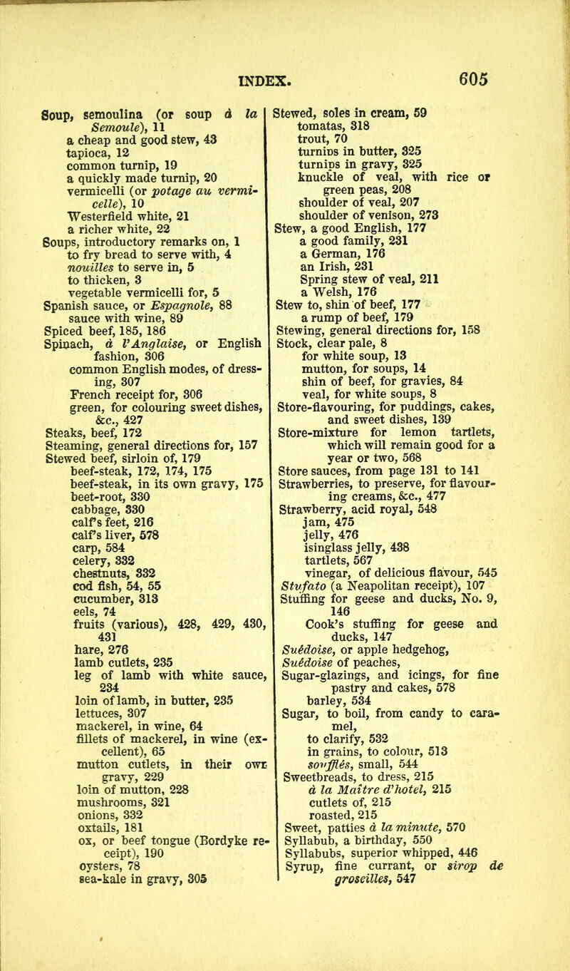 Soup, semoulina (or soup d la Semoule), 11 a cheap and good stew, 43 tapioca, 12 common turnip, 19 a quickly made turnip, 20 vermicelli (or potage au vermi- celle), 10 Westerfield white, 21 a richer white, 22 Soups, introductory remarks on, 1 to fry bread to serve with, 4 nouilles to serve in, 5 to thicken, 3 vegetable vermicelli for, 5 Spanish sauce, or Espagnole, 88 sauce with wine, 89 Spiced beef, 185,186 Spinach, a VAnglaise, or English fashion, 306 common English modes, of dress- ing, 307 French receipt for, 306 green, for colouring sweet dishes, &c., 427 Steaks, beef, 172 Steaming, general directions for, 157 Stewed beef, sirloin of, 179 beef-steak, 172, 174, 175 beef-steak, in its own gravy, 175 beet-root, 330 cabbage, 330 calf s feet, 216 calf s liver, 578 carp, 584 celery, 332 chestnuts, 332 cod fish, 54, 55 cucumber, 313 0gls 74 fruits (various), 428, 429, 430, 431 hare, 276 lamb cutlets, 235 leg of lamb with white sauce, 234 loin of lamb, in butter, 235 lettuces, 307 mackerel, in wine, 64 fillets of mackerel, in wine (ex- cellent), 65 mutton cutlets, in their own gravy, 229 loin of mutton, 228 mushrooms, 321 onions, 332 oxtails, 181 ox, or beef tongue (Bordyke re- ceipt), 190 oysters, 78 sea-kale in gravy, 305 Stewed, soles in cream, 59 tomatas, 318 trout, 70 tumiDS in butter, 325 turnips in gravy, 325 knuckle of veal, with rice or green peas, 208 shoulder of veal, 207 shoulder of venison, 273 Stew, a good English, 177 a good family, 231 a German, 176 an Irish, 231 Spring stew of veal, 211 a Welsh, 176 Stew to, shin of beef, 177 a rump of beef, 179 Stewing, general directions for, 158 Stock, clear pale, 8 for white soup, 13 mutton, for soups, 14 shin of beef, for gravies, 84 veal, for white soups, 8 Store-flavouring, for puddings, cakes, and sweet dishes, 139 Store-mixture for lemon tartlets, which will remain good for a year or two, 568 Store sauces, from page 131 to 141 Strawberries, to preserve, for flavour- ing creams, &c., 477 Strawberry, acid royal, 548 jam, 475 jelly, 476 isinglass jelly, 438 tartlets, 567 vinegar, of delicious flavour, 545 Stvfato (a Neapolitan receipt), 107 Stuffing for geese and ducks, No. 9, 146 Cook’s stuffing for geese and ducks, 147 SuMoise, or apple hedgehog, SuMoise of peaches, Sugar-glazings, and icings, for fine pastry and cakes, 578 barley, 534 Sugar, to boil, from candy to cara- mel, to clarify, 532 in grains, to cokmr, 513 souffles, small, 544 Sweetbreads, to dress, 215 a, la Maitre d’hotel, 215 cutlets of, 215 roasted, 215 Sweet, patties a la minute, 570 - Syllabub, a birthday, 550 Syllabubs, superior whipped, 446 Syrup, fine currant, or strop de groseilles, 547