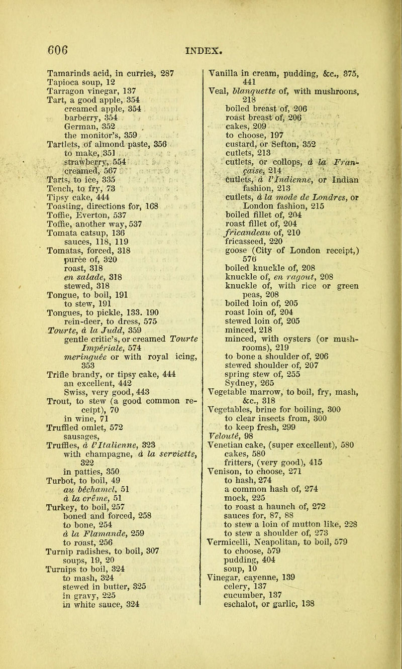 Tamarinds acid, in curries, 287 Tapioca soup, 12 Tarragon vinegar, 137 Tart, a good apple, 354 creamed apple, 354 barberry, 354 German, 352 the monitor’s, 359 Tartlets, of almond paste, 356 to make, ,351 strawberry, 554 creamed, 567 Tarts, to ice, 335 Tench, to fry, 73 Tipsy cake, 444 Toasting, directions for, 168 Toffie, Everton, 537 Tofiie, another way, 537 Tomata catsup, 136 sauces, 118, 119 Tomatas, forced, 318 puree of, 320 roast, 318 en salade, 318 stewed, 318 Tongue, to boil, 191 to stew, 191 Tongues, to pickle, 133. 190 rein-deer, to dress, 575 Tourte, d la Judd, 359 gentle critic’s, or creamed Tourte Imp&riale, 574 meringuHe or with royal icing, 353 Trifle brandy, or tipsy cake, 444 an excellent, 442 Swiss, very good, 443 Trout, to stew (a good common re- ceipt), 70 in wine, 71 Truffled omlet, 572 sausages, Truffles, d l’Italienne, 323 with champagne, d la serviette, 322 in patties, 350 Turbot, to boil, 49 au bechamel, 51 d la creme, 51 Turkey, to boil, 257 boned and forced, 258 to bone, 254 d la Flamande, 259 to roast, 256 Turnip radishes, to boil, 307 soups, 19, 20 Turnips to boil, 324 to mash, 324 stewed in butter, 825 in gravy, 225 in white sauce, 324 Yanilla in cream, pudding, &c., 875, 441 Veal, blanquette of, with mushroons, 218 boiled breast of, 206 roast breast of, 206 cakes, 209 to choose, 197 custard, or Sefton, 352 cutlets, 213 cutlets, or collops, d la Fran- gaise, 214 Cutlets, d Vlndienne, or Indian fashion, 213 cutlets, d la mode de Londres, or London fashion, 215 boiled fillet of, 204 roast fillet of, 204 fricandeau of, 210 fricasseed, 220 goose (City of London receipt,) 570 boiled knuckle of, 208 knuckle of, en ragout, 208 knuckle of, with rice or green peas, 208 boiled loin of, 205 roast loin of, 204 stewed loin of, 205 minced, 218 minced, with oysters (or mush- rooms), 219 to bone a shoulder of, 206 stewed shoulder of, 207 spring stew of, 255 Sydney, 265 Vegetable marrow, to boil, fry, mash, &c., 318 Vegetables, brine for boiling, 300 to clear insects from, 300 to keep fresh, 299 Veloute, 98 Venetian cake, (super excellent), 580 cakes, 580 fritters, (very good), 415 Venison, to choose, 271 to hash, 274 a common hash of, 274 mock, 225 to roast a haunch of, 272 sauces for, 87, 88 to stew a loin of mutton like, 228 to stew a shoulder of, 273 Vermicelli, Neapolitan, to boil, 579 to choose, 579 pudding, 404 soup, 10 Vinegar, cayenne, 139 celery, 137 cucumber, 137 eschalot, or garlic, 188