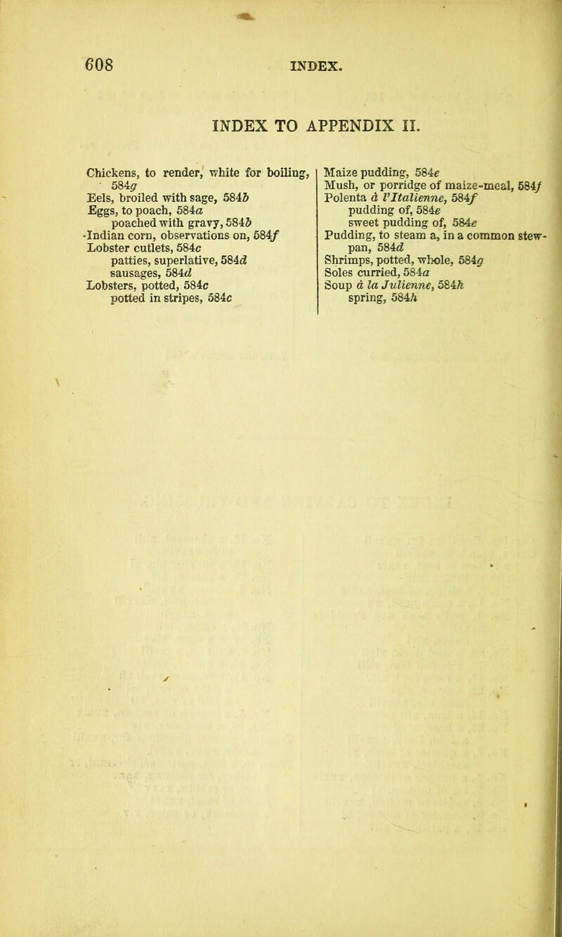 INDEX TO APPENDIX II. Chickens, to render, white for boiling, ' 584^ Eels, broiled with sage, 5846 Eggs, to poach, 584a poached with gravy, 5846 -Indian corn, observations on, 584/ Lobster cutlets, 584c patties, superlative, 584d sausages, 584d Lobsters, potted, 584c potted in stripes, 584c Maize pudding, 584c Mush, or porridge of maize-meal, 584/ Polenta d Vltalienne, 584tf pudding of, 584e sweet pudding of, 584c Pudding, to steam a, in a common stew- pan, 584d Shrimps, potted, whole, 584# Soles curried, 584a Soup d la Julienne, 584h spring, 5846