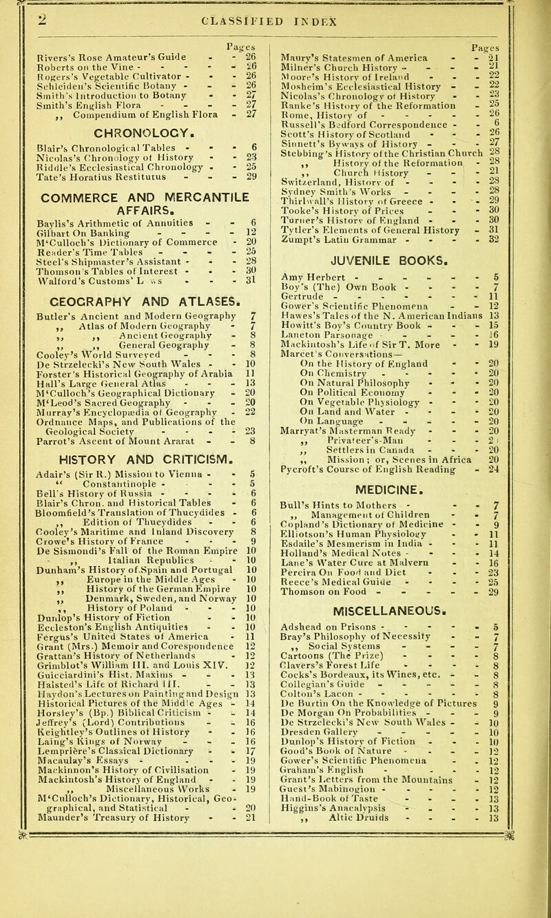 Pages Rivers’s Rose Amateur’s Guide - - 26 Roberts on the Vine ----- 26 Rogers’s Vegetable Cultivator - - - 26 Schleiden’s Scientific Botany - - - 26 Smith's Introduction to Botany - - 27 Smith’s English Flora - - - - 27 ,, Compendium of English Flora - 27 CHRONOLOGY. Blair’s Chronological Tables - - - 6 Nicolas’s Chronology ot History - - 23 Riddle’s Ecclesiastical Chronology - - 25 Tate’s Horatius Restitutus - - - 29 COMMERCE AND MERCANTILE AFFAIRS. Baylis’s Arithmetic of Annuities - - 6 Gilbart On Banking - 12 M‘Culloch’s Dictionary of Commerce * 20 Reader’s Time Tables - - - - 25 Steel's Shipmaster’s Assistant - - - 28 Thomson's Tables of Interest - - - 30 Walford's Customs’L v.s - - - 31 CEOCRAPHY AND ATLASES. Butler’s Ancient and Modern Geography 7 ,, Atlas of Modern Geography - 7 ,, ,, Ancient Geography - 8 ,, ,, General Geography - 8 Cooley’s World Surveyed 8 De Strzelecki’s New South Wales - - 10 Forster’s Historical Geography of Arabia 11 Hall’s Large General Atlas - - - 13 M‘Culloch’s Geographical Dictionary - 20 M‘Leod’s Sacred Geography - - - 20 Murray’s Encyclopaedia of Geography - 22 Ordnance Maps, and Publications of the Geological Society - - - - 23 Parrot’s Ascent of Mount Ararat - - 8 HISTORY AND CRITICISM. Adair’s (Sir R.) Mission to Vienna - - 5 “ Constantinople - - - 5 Bell's History of Russia - - - - 6 Blair’s Chron. and Historical Tables - 6 Bloomfield’s Translation of Thucydides - 6 ,, Edition of Thucydides - - 6 Cooley’s Maritime and Inland Discovery 8 Crowe's History of France - - - 9 De Sismondi’s Fall of the Roman Empire 10 ,, Italian Republics - - 10 Dunham’s History of.Spain and Portugal 10 ,, Europe in the Middle Ages - 10 ,, History of the German Empire 10 ,, Denmark, Sweden, and Norway 10 ,, History of Poland - - - 10 Dunlop’s History of Fiction - - 10 Eccleston’s English Antiquities - - 10 Fergus’s United States of America - 11 Grant (Mrs.) Memoir and Corespondence 12 Grattan’s History of Netherlands - 12 Grimblot’s William III. and Louis XIV. 12 Guicciardini’s Hist. Maxims - - - 13 Halsted’s Life of Richard 111. - - 13 Haydon’s Lectures on Paintingand Design 13 Historical Pictures of the Middle Ages - 14 Horsley’s (Bp.) Biblical Criticism - - 14 Jeffrey’s (Lord) Contributions - - 16 Keightley’s Outlines of History - - 16 Laing’s Kings of Norway - - - 16 Lempribre’s Classical Dictionary - - 17 Macaulay’s Essays - - 19 Mackinnon’s History of Civilisation - 19 Mackintosh’s History of England - - 19 ,, Miscellaneous Works - 19 M'Culloch’s Dictionary, Historical, Geo- graphical, and Statistical - - 20 Maunder’s Treasury of History - - 21 Pages Maury’s Statesmen of America - - 21 Milner’s Church History - - - “ Moore’s History of Ireland - - - I? Mosheim’s Ecclesiastical History - - 22 Nicolas’s Chronology ot History - -23 Ranke’s History of the Reformation - 2o Rome, History of - - - - - 26 Russell’s Bedford Correspondence 6 Scott’s History of Scotland - - .26 Sinnett’s Byways of History - - -27 Stebbing’s History of the Christian Church 28 ,, History of the Reformation - 28 ,, Church History - - - 21 Switzerland, History of - - - - 28 Sydney Smith’s Works - - - - 28 Thirlu all’s History of Greece - - - 29 Tooke’s History of Prices - - - 30 Turner’s History of England - - - 30 Tytler’s Elements of General History - 31 Zumpt’s Latin Grammar - - - - 32 JUVENILE BOOKS. Amy Herbert ------ 5 Boy’s (The) Own Book 7 Gertrude - -- -- --11 Gower’s Scientific Phenomena - - 12 Hawes’s Tales of the N. American Indians 13 Howitt’s Boy’s Country Book - - - 15 Laneton Parsonage - - - - - 16 Mackintosh’s Life of Sir T. More - - 19 Marcet’s Conversations — On the History of England - - 20 On Chemistry ----- 20 On Natural Philosophy - * 20 On Political Economy - - - 20 On Vegetable Physiology - - * 20 On Land and Water - - - - 20 On Language ----- 20 Marryat’s Masterman Ready - - 20 ,, Privateer’s-Man - - - 21 ,, Settlers in Canada - - - 20 ,, Mission; or, Scenes in Africa 20 Pycroft’s Course of English Reading - 24 MEDICINE. Bull’s Hints to Mothers - * - 7 „ Management of Children - - J Copland’s Dictionary of Medicine - - 9 Elliotson’s Human Physiology - - 11 Esdaile’s Mesmerism in India - - - 11 Holland’s Medical Notes - - - - 14 Lane’s Water Cure at Malvern - - 16 Pereira On Food and Diet - - - 23 Reece’s Medical Guide - - - - 25 Thomson on Food - - - - - 29 MISCELLANEOUS. Adshead on Prisons ----- 5 Bray’s Philosophy of Necessity - - 7 ,, Social Systems 7 Cartoons (The Prize) - - - - 8 Clavers’s Forest Life - - - - 8 Cocks’s Bordeaux, its Wines, etc. - - 8 Collegian’s Guide ----- 8 Colton’s Lacon ------ 8 l)e Burtin On the Knowledge of Pictures 9 De Morgan On Probabilities - - - g De Strzelecki’s Ne\v South Wales - - 10 Dresden Gallery ----- lo Dunlop’s History of Fiction - - - 10 Good’s Book of Nature - - - - 12 Gower’s Scientific Phenomena - .12 Graham’s English - - - - 12 Grant’s Letters from the Mountains - 12 Guest’s Mabinogion - - - - - 12 Hand-Book of Taste - - - - 13 Higgins’s Anacalypsis - - - - 13 ,, Altic Druids - - - - 13 & ■■■ ■ - ■- ■■ ■ ■■ -■ ■■ - — m