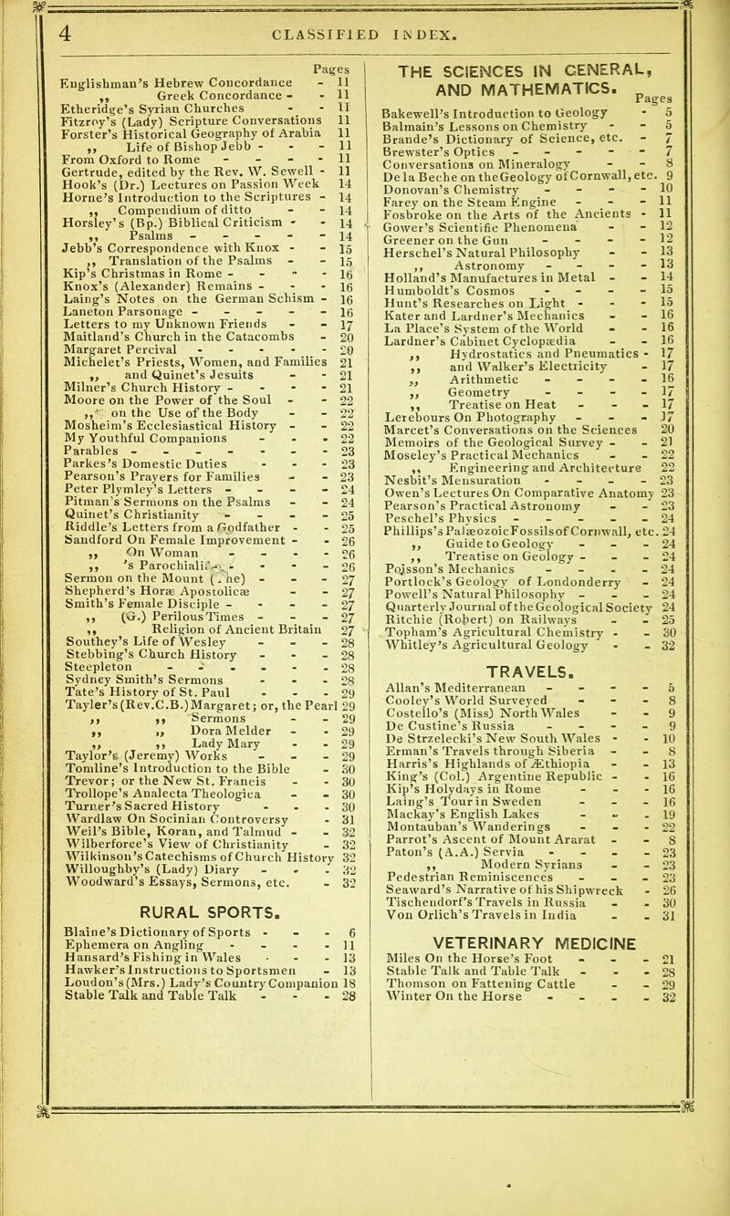 Pages j Englishman’s Hebrew Concordance - 11 ,, Greek Concordance - - 11 Etheridge’s Syrian Churches - - 11 Fitzroy’s (Lady) Scripture Conversations 11 Forster’s Historical Geography of Arabia 11 ,, Life of Bishop Jebb - - - 11 From Oxford to Rome - - - - 11 Gertrude, edited by the Rev. W. Sewell - 11 Hook’s (Dr.) Lectures on Passion Week 14 Horne’s Introduction to the Scriptures - 14 ,, Compendium of ditto - - 14 Horsley’s (Bp.) Biblieal Criticism - - 14 ,, Psalms ----- 14 Jebb’s Correspondence with Knox - - 15 ,, Translation of the Psalms - - 15 Kip’s Christmas in Rome - - - 16 Knox’s (Alexander) Remains - - - 16 Laing’s Notes on the German Schism - 16 Laneton Parsonage ----- 16 Letters to my Unknown Friends - - 17 Maitland’s Church in the Catacombs - 20 Margaret Percival ----- £0 Michelet’s Priests, Women, and Families 21 ,, and Quinet’s Jesuits - - 21 Milner’s Church History - 21 Moore on the Power of the Soul - - 22 on the Use of the Body - - 22 Mosheim’s Ecclesiastical History - - 22 My Youthful Companions - - - 22 Parables - -- -- --23 Parkes’s Domestic Duties - - - 23 Pearson’s Prayers for Families - - 23 Peter Plymley’s Letters - - - - 24 Pitman’s Sermons on the Psalms - - 24 Quinet’s Christianity - - - - 25 Riddle’s Letters from a Godfather - - 25 Sandford On Female Improvement - - 26 ,, On Woman - - - - 26 ,, 's Parochialii^ - - - - 26 Sermon on the Mount (. he) - - - 27 Shepherd’s Horse Apostolicm - - 27 Smith’s Female Disciple - - - - 27 ,, (G.) PerilousTimes - - - 27 ,, Religion of Ancient Britain 27 Southey’s Life of Wesley - - - 28 Stebbing’s Church History - - - 28 Steepleton ------ 28 Sydney Smith’s Sermons - - - 28 Tate’s History of St. Paul - - - 29 Tayler’s(Rev.C.B.)Margaret; or, the Pearl 29 ,, ,, Sermons - - 29 ,, ,, Dora Melder - - 29 ,, ,, Lady Mary - - 29 Taylor’s (Jeremy) Works - - - 29 Tomline’s Introduction to the Bible - 30 Trevor; or the New St. Francis - - 30 Trollope’s Analecta Theologica - - 30 Turner’s Sacred History - - - 30 Wardlaw On Socinian Controversy - 31 Weil’s Bible, Koran, and Talmud - - 32 Wilberforce’s View of Christianity - 32 Wilkinson’s Catechisms of Church History 32 Willoughby’s (Lady) Diary - - - 32 Woodward’s Essays, Sermons, etc. - 32 RURAL SPORTS. Blaine’s Dictionary of Sports - - - 6 Ephemera on Angling - - - - 11 Hansard’s Fishing in Wales - - - 13 Hawker’s Instructions to Sportsmen - 13 Loudon’s (Mrs.) Lady’s Country Companion 18 Stable Talk and Table Talk - - - 28 THE SCIENCES IN CENERAL, AND MATHEMATICS. pageg Bakewell’s Introduction to Geology - 5 Balmain’s Lessons on Chemistry 5 Brande’s Dictionary of Science, etc. - 7 Brewster’s Optics ----- 7 Conversations on Mineralogy - - 8 De la Beche on theGeology of Cornwall, etc. 9 Donovan’s Chemistry - - - - 10 Farey on the Steam Engine - _- - 11 Fosbroke on the Arts of the Ancients - 11 Gower’s Scientific Phenomena - - 12 Greener on the Gun - - - - 12 Herschel’s Natural Philosophy - - 13 ,, Astronomy - - - - 13 Holland’s Manufactures in Metal - - 14 Humboldt’s Cosmos - 15 Hunt’s Researches on Light - - - 15 Kater and Lardner’s Mechanics - - 16 La Place’s System of the World - - 16 Lardner’s Cabinet Cyclopaedia - - 16 ,, Hydrostatics and Pneumatics - 17 ,, and Walker’s Electricity - 17 „ Arithmetic - - - - 16 ,, Geometry - - - - 17 ,, Treatise on Heat - - 17 Lerebours On Photography - - - 17 Marcet’s Conversations on the Sciences 20 Memoirs of the Geological Survey - - 21 Moseley’s Practical Mechanics - - 22 ,, Engineering and Architecture 22 Nesbit’s Mensuration - - - 23 Owen’s Lectures On Comparative Anatomy 23 Pearson’s Practical Astronomy - - 23 Peschel’s Physics ----- 24 Phillips’sPalaaozoicFossilsof Cornwall, etc. 24 ,, Guide to Geology - - - 24 ,, Treatise on Geology - - - 24 Poisson’s Mechanics - - - - 24 Portlock’s Geology of Londonderry - 24 Powell’s Natural Philosophy - - - 24 Quarterly Journal of the Geological Society 24 Ritchie (Robert) on Railways - - 25 Topham’s Agricultural Chemistry - - 30 Whitley’s Agricultural Geology - - 32 TRAVELS. Allan’s Mediterranean - - - - 5 Cooley’s World Surveyed - - - 8 Costello’s (Miss) North Wales - - 9 De Custine’s Russia 9 De Strzelecki’s New South Wales - - 10 Erman’s Travels through Siberia - - 8 Harris’s Highlands of .Ethiopia - - 13 King’s (Col.) Argentine Republic - - 16 Kip’s Holydays in Rome - - - 16 Laing’s Tour in Sweden - 16 Mackay’s English Lakes - - - 19 Montauban’s Wanderings - - - 22 Parrot’s Ascent of Mount Ararat S Paton’s (A.A.) Servia - - - - 23 ,, Modern Syrians - - 23 Pedestrian Reminiscences - - - 23 Seaward’s Narrative of his Shipwreck - 26 Tischendorf’s Travels in Russia - - 30 Von Orlich’s Travels in India - - 31 VETERINARY MEDICINE Miles On the Horse’s Foot - - - 21 Stable Talk and Table Talk - - - 28 Thomson on Fattening Cattle - - 29 Winter On the Horse - - _ - 32