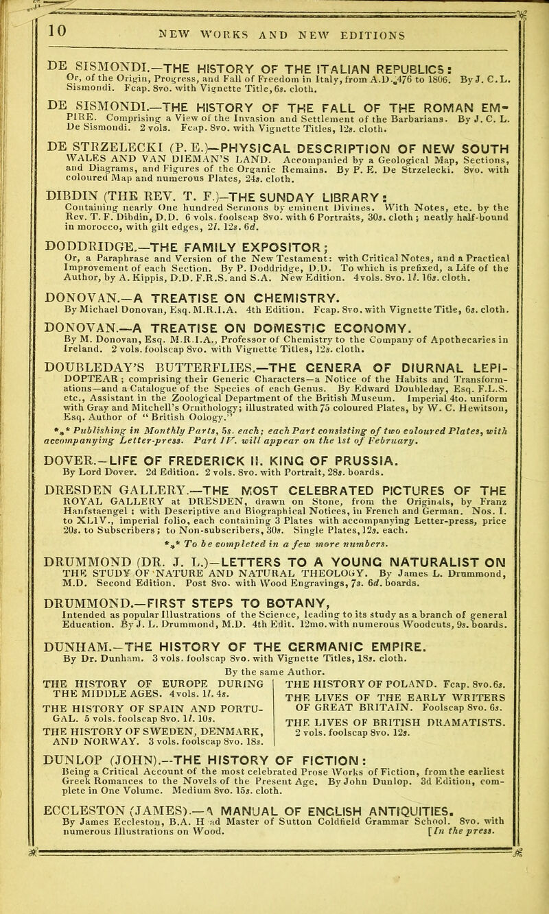 DE SISMONDI.—THE HISTORY OF THE ITALIAN REPUBLICS: Or, of the Origin, Progress, and Fall of Freedom in Italy, from A.D-.4/6 to 1806. ByJ. C.L. Sismondi. Fcap. 8vo. with Vignette Title, 6s. cloth. DE SISMONDI.—THE HISTORY OF THE FALL OF THE ROMAN EM- PIRE. Comprising a View of the Invasion and Settlement of the Barbarians. By J. C. L. De Sismondi. 2 vols. Fcap. 8vo. with Vignette Titles, 12s. cloth. DE STRZELECKI (P. E.)—PHYSICAL DESCRIPTION OF NEW SOUTH WALES AND VAN DIEMAN’S LAND. Accompanied by a Geological Map, Sections, and Diagrams, and Figures of the Organic Remains. By P. E. De Strzelecki. 8yo. with coloured Map and numerous Plates, 24s. cloth. DIBDIN (THE REV. T. F.)-THE SUNDAY LIBRARY: Containing nearly One hundred Sermons by eminent Divines. With Notes, etc. by the Rev. T. F. Dibdin, D.D. 6 vols. foolscap 8vo. with 6 Portraits, 30s. cloth ; neatly half-bound in morocco, with gilt edges, 2l. 12s. 6d. DODDRIDGE.—THE FAMILY EXPOSITOR; Or, a Paraphrase and Version of the New Testament: with Critical Notes, and a Practical Improvement of each Section. By P. Doddridge, D.D. To which is prefixed, a Life of the Author, by A. Kippis, D.D. F.R.S. and S.A. New Edition. 4vols. 8vo. 11.16s. cloth. DONOVAN.-A TREATISE ON CHEMISTRY. By Michael Donovan, Esq. M.R.I.A. 4th Edition. Fcap. 8vo. with Vignette Title, 6s. cloth. DONOVAN—A TREATISE ON DOMESTIC ECONOMY. By M. Donovan, Esq. M.R.I.A., Professor of Chemistry to the Company of Apothecaries in Ireland. 2 vols. foolscap 8vo. with Vignette Titles, 12s. cloth. DOUBLEDAY’S BUTTERFLIES.—THE GENERA OF DIURNAL LEPI- DOPTEAR ; comprising their Generic Characters—a Notice of the Habits and Transform- ations—and a Catalogue of the Species of each Genus. By Edward Doubleday, Esq. F.L.S. etc., Assistant in the Zoological Department of the British Museum. Imperial 4to. uniform with Gray and Mitchell’s Ornithology; illustrated with 75 coloured Plates, by W. C. Hewitson, Esq. Author of “British Oology. *»* Publishing in Monthly Parts, 5s. each; each Part consisting of two coloured Plates, with accompanying Letter-press. Part IV. will appear on the ls< of February. DOVER.—LIFE OF FREDERICK II. KING OF PRUSSIA. By Lord Dover. 2d Edition. 2 vols. 8vo. with Portrait, 28s. hoards. DRESDEN GALLERY.—THE MOST CELEBRATED PICTURES OF THE ROYAL GALLERY at DRESDEN, drawn on Stone, from the Originals, by Franz Hanfstaengel : with Descriptive and Biographical Notices, in French and German. Nos. I. to XL1V., imperial folio, each containing 3 Plates with accompanying Letter-press, price 20s. to Subscribers; to Non-subscribers, 30s. Single Plates, 12s. each. *»* To be completed in a few more numbers. DRUMMOND (DR. J. L.)—LETTERS TO A YOUNG NATURALIST ON THE STUDY OF NATURE AND NATURAL THEOLOGY. By James L. Drummond, M.D. Second Edition. Post 8vo. with Wood Engravings, 7s. 6rf. boards. DRUMMOND.-FIRST STEPS TO BOTANY, Intended as popular Illustrations of the Science, leading to its study as a branch of general Education. By J. L. Drummond, M.D. 4th Edit. 12mo. with numerous Woodcuts, 9s.hoards. DUNHAM.-THE HISTORY OF THE GERMANIC EMPIRE. By Dr. Dunham. 3 vols. foolscap 8vo. with Vignette Titles, 18s. cloth. By the same Author. THE HISTORY OF EUROPE DURING THE MIDDLE AGES. 4vols. 17.4s. THE HISTORY OF SPAIN AND PORTU- GAL. 5 vols. foolscap 8vo. 1L 10s. THE HISTORY OF SWEDEN, DENMARK, AND NORWAY. 3 vols. foolscap 8vo. 18s. THE HISTORY OF POLAND. Fcap. 8vo.6s. THE LIVES OF THE EARLY WRITERS OF GREAT BRITAIN. Foolscap 8vo. 6s. THE LIVES OF BRITISH DRAMATISTS. 2 vols. foolscap 8vo. 12s. DUNLOP (JOHN).—THE HISTORY OF FICTION: Being a Critical Account of the most celebrated Prose Works of Fiction, from the earliest Greek Romances to the Novels of the Present Age. By John Dunlop. 3d Edition, com- plete in One Volume. Medium 8vo. 15s. cloth. ECCLESTON (JAMES).— 'I MANUAL OF ENGLISH ANTIQUITIES. By James Eccleston, B.A. H ad Master of Sutton Coldfield Grammar School. 8vo. with numerous Illustrations on Wood. [In the press.