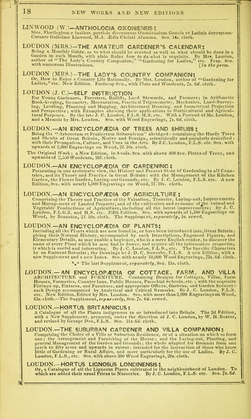 T— 18 NEW WORKS AND NEW EDITIONS LINWOOD (W.)—ANTHOLOCIA OXONIENSIS ; Sive, Florilegium e lusibus poeticis diversorum Oxoniensium Grsecis et Latinis decerptum- Curante Gulielmo Linwood, M.A. ASdis Christi Alummo. 8vo. 14s. cloth. LOUDON (MRS.)—THE AMATEUR CARDENER’S CALENDAR; Being a Monthly Guide, as to what should be avoided as well as what should be done in a Garden in each Month, with plain Rules how to do what is requisite. By Mrs. Loudon, author of “The Lady’s Country Companion,” “Gardening for Ladies,” etc. Fcap. 8vo. with numerous Illustrations.  [In the press. LOUDON (MRS.)—THE LADY’S COUNTRY COMPANION; Or, How to Enjoy a Country Life Rationally. By Mrs. Loudon, author of “ Gardening for Ladies,” etc. New Edition. Foolscap 8vo., with Plate and Woodcuts, 7s. 6rf. cloth. LOUDON (J. C.)—SELF INSTRUCTION I*'or Young Gardeners, Foresters, Bailiffs, Land Stewards, and Farmers; in Arithmetic Book-keeping, Geometry, Mensuration, Practical Trigonometry, Mechanics, Land-Survey- ing, Leveling, Planning and Mapping, Architectural Drawing, and Isometrical Projection and Perspective; with Examples shewing their applications to Horticultural and Agricul- tural Purposes. By the late J. C. Loudon, F.L.S. H.S. etc. With a Portrait of Mr. Loudon, and a Memoir by Mrs. Loudon. 8vo. with Wood Engravings, 7s. 6d. cloth. LOUDON—AN ENCYCLOPEDIA OF TREES AND SHRUBS; Being the “ Arboretum et Fruticetum Britannicum” abridged: containing the Hardy Trees and Shrubs of Great Britain, Native and Foreign, scientifically and popularly described : with their Propagation, Culture, and Uses in the Arts, By J.C. Loudon, F.L.S. etc. 8vo. with upwards of 2,000 Engravings on Wood, 21.10s. cloth. The Original Work; a New Edition, in 8 vols.8vo. with above 4008vo. Plates of Trees, and upwards of 2,000 Woodcuts, 101. cloth. LOUDON.—AN ENCYCLOPEDIA OF GARDENING; Presenting in one systematic view, the History and Present State of Gardening in all Coun- tries, and its Theory and Practice in Great Britain: with the Management of the Kitchen Garden, the Flower Garden, Laying-out Grounds, etc. By J. C. Loudon, F.L.S. etc. A new Edition, 8vo. with nearly 1,000 Engravings on Wood, 21.10s. cloth. LOUDON.—AN ENCYCLOPEDIA OF AGRICULTURE ; Comprising the Theory and Practice of the Valuation, Transfer, Laying-out, Improvement, and Management of Landed Property, and of the cultivation and economy of^he Animal and Vegetable Productions of Agriculture, including all the latest improvements; By J. C. Loudon, F.L.G.Z. and H.S. etc. Fifth Edition. “8vo. with upwards of 1,100 Engravings on Wood, by Branston, 21.10s. cloth. The Supplement, separately, 5s. sewed. LOUDON—AN ENCYCLOPEDIA OF PLANTS; Including all the Plants which are now found in, or have been introduced into, Great Britain; giving their Natural History, accompanied by such Descriptions, Engraved Figures, and Elementary Details, as may enable a beginner, who is a mere English reader, to discover the name of every Plant which he may find in flower, and acquire all the information respecting it which is useful and interesting. By J. C. Loudon, F.L.S., etc. The Specific Characters by an Eminent Botanist ; the Drawings bv J. D. C. Sowerbv, F.L.S. A new Edition, with a new Supplement and a new Index. 8vo. with nearly 10,000 Wood Engravings, /3s. 6d. cloth. ■ *„* The last Supplement, separately, 8vo. 15s. cloth. LOUDON.—AN ENCYCLOPEDIA OF COTTACE, FARM, AND VILLA j ARCHITECTURE and FURNITURE. Containing Designs for Cottages, Villas, Farm : Houses, Farmeries, Country Inns, Public Houses, Parochial Schools, etc.; with the requisite I Fittings-up, Fixtures, and Furniture, and appropriate Offices, Gardens, and Garden Scenery: each Design accompanied by Analytical and Critical Remarks. ByJ. C. Loudon, F.L.S. \ etc. New Edition, Edited by Mrs. Loudon. 8vo. with more thau2,000 Engravings on Wood, 63s. cloth.—The Supplement, separately, 8vo. 7s. 6d. sewed. LOUDON.—HORTUS BRITANNICUS: I A Catalogue of all the Plants indigenous to or introduced into Britain. The 3d Edition, | with a New Supplement, prepared, under the direction of J. C. Loudon,by W. H.Baxter, and revised by George Don, F.L.S. 8vo. 31s.6d. cloth. LOUDON.—THE SUBURBAN GARDENER AND VILLA COMPANION: j Comprising the Choice of a Villa or Suburban Residence, or of a situation on which to form one; the Arrangement and Furnishing of the House ; and the Laying-out, Planting, and general Management of the Garden and Grounds ; the whole adapted for Grounds from one I perch to fifty acres and upwards in extent; intended for the instruction of those who know little of Gardening or Rural Affairs, and more particularly for the use of Ladies. ByJ. C. Loudon, F.L.S., etc. 8vo. with above 300 Wood Engravings, 20s. cloth. i LOUDON.-HORTUS LIGNOSUS LONDINENSIS; Or, a Catalogue of all the Ligneous Plants cultivated in the neighbourhood of London. To which are added their usual Prices in Nurseries. By J. C. Loudon, F.L.S. etc. 8vo.7s.6cf.