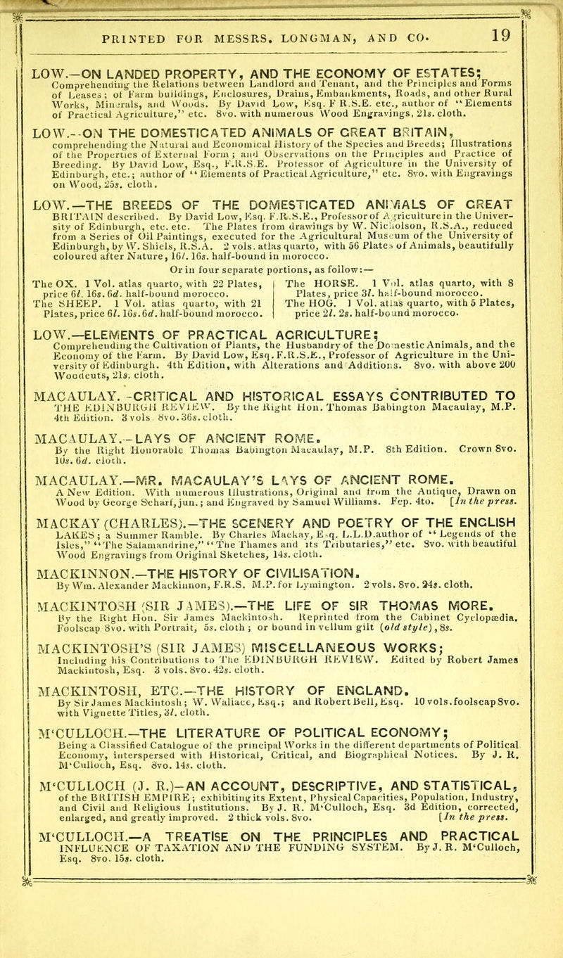 LOW.—ON LANDED PROPERTY, AND THE ECONOMY OF ESTATES; Comprehending the Relations between Landlord and Tenant, and the Principles and Forms of Ceases; ot Farm buildings, Enclosures, Drains, Embankments, Roads, and other Rural Works, Minerals, and Woods. By David Low, Esq. F R.S.E. etc., author of “Elements of Practical Agriculture,” etc. 8vo. with numerous Wood Engravings, 21s. cloth. LOW.- ON THE DOMESTICATED ANIMALS OF CREAT BRITAIN, comprehending the Natural and Economical History of the Species and Breeds; Illustrations of the Properties of External Form ; and Observations on the Principles and Practice of Breeding. By David Low, Esq., F.R.S.E. Prolessor of Agriculture in the University of Edinburgh, etc.; author of “Elements of Practical Agriculture,” etc. 8vo. with Engravings on Wood, 25s. cloth. LOW.—THE BREEDS OF THE DOMESTICATED ANIMALS OF CREAT BRITAIN described. By David Low, Esq. F.R.S.E., Professorof Agriculture in the Univer- sity of Edinburgh, etc. etc. The Plates from drawings by W. Nicholson, R.S.A., reduced from a Series of Oil Paintings, executed for the Agricultural Museum of the University of Edinburgh, by W. Shiels, R.S.A. 2 vols. atlas quarto, with 56 Plates of Animals, beautifully coloured after Nature, 16/. 16s. half-bound in morocco. Or in four separate portions, as follow:— The OX. 1 Vol. atlas quarto, with 22 Plates, price 61. 16s. fid. half-bound morocco. The SHEEP. 1 Vol. atlas quarto, with 21 Plates, price 61.16s.6d. half-bound morocco. The HORSE. 1 Vol. atlas quarto, with 8 Plates, price 31. haif-hound morocco. The HOG. 1 Vol. atlas quarto, with 5 Plates, price 21. 2s. half-bound morocco. LOW.—ELEMENTS OF PRACTICAL AGRICULTURE; Comprehending the Cultivation of Plants, the Husbandry of the Domestic Animals, and the Economy of the Farm. By David Low, Esq. F.R.S.E., Professor of Agriculture in the Uni- versity of Edinburgh. 4th Edition, with Alterations and Additior.3. 8vo. with above 200 Woodcuts, 21s. cloth. MACAULAY. -CRITICAL AND HISTORICAL ESSAYS CONTRIBUTED TO THE EDINBURGH REVIEW. By the Right Hon. Thomas Babington Macaulay, M.P. 4th Edition. 3vols. 8vo.36s.cloth. MACAULAY.-LAYS OF ANCIENT ROME. By the Right Honorable Thomas Babington Macaulay, M.P. 8th Edition. Crown 8vo. 10s. 6d. cloch. MACAULAY.—MR. MACAULAY’S LAYS OF ANCIENT ROME. A New Edition. With numerous Illustrations, Original and from the Autique, Drawn on Wood by George Scharf,jun.; and Engraved by Samuel Williams. Fep. 4to. [In the press. MACKAY (CHARLES).—THE SCENERY AND POETRY OF THE ENCLISH LARES; a Summer Ramble. By Charles Mackay, E^q. L.L.D.author of “ Legends of the Isles,” “The Salamandrine,” “The Thames and its Tributaries,” etc. Svo. with beautiful Wood Engravings from Original Sketches, 14s. cloth. MACKINNON.—THE HISTORY OF CIVILISATION. By Wm. Alexander Mackiunon, F.R.S. M.P. for Lymington. 2 vols. 8vo. 24s. cloth. MACKINTOSH (SIR JAMES).—THE LIFE OF SIR THOMAS MORE. By the Right Hon. Sir James Mackintosh. Reprinted from the Cabinet Cyclopaedia. Foolscap Svo. with Portrait, 5s. cloth ; or bound in vellum gilt [old style), 8s. MACKINTOSH’S (SIR JAMES) MISCELLANEOUS WORKS; Including his Contributions to The EDINBURGH REVIEW. Edited by Robert James Mackintosh, Esq. 3 vols. 8vo. 42s. cloth. MACKINTOSH, ETC.—THE HISTORY OF ENCLAND. By Sir James Mackintosh; W. Wallace, Esq.; and Robert Bell, Esq. 10 vols. foolscap Svo. with Vignette Titles, 31. cloth. M‘CULLOCH.—THE LITERATURE OF POLITICAL ECONOMY; Being a Classified Catalogue of the principal Works in the different departments of Political Economy, interspersed with Historical, Critical, and Biographical Notices. By J. K. M'Culloch, Esq. Svo. 14s. cloth. M'CULLOCH (J. R.)—AN ACCOUNT, DESCRIPTIVE, AND STATISTICAL, of the BRITISH EMPIRE; exhibitingits Extent, Physical Capacities, Population, Industry, and Civil and Religious Institutions. By J. R. M'Culloch, Esq. 3d Edition, corrected, enlarged, and greatly improved. 2 thick vols. 8vo. [In the press. M'CULLOCH.—A TREATISE ON THE PRINCIPLES AND PRACTICAL INFLUENCE OF TAXATION AND THE FUNDING SYSTEM. By J. R. M'Culloch, Esq. 8vo. 15s. cloth.