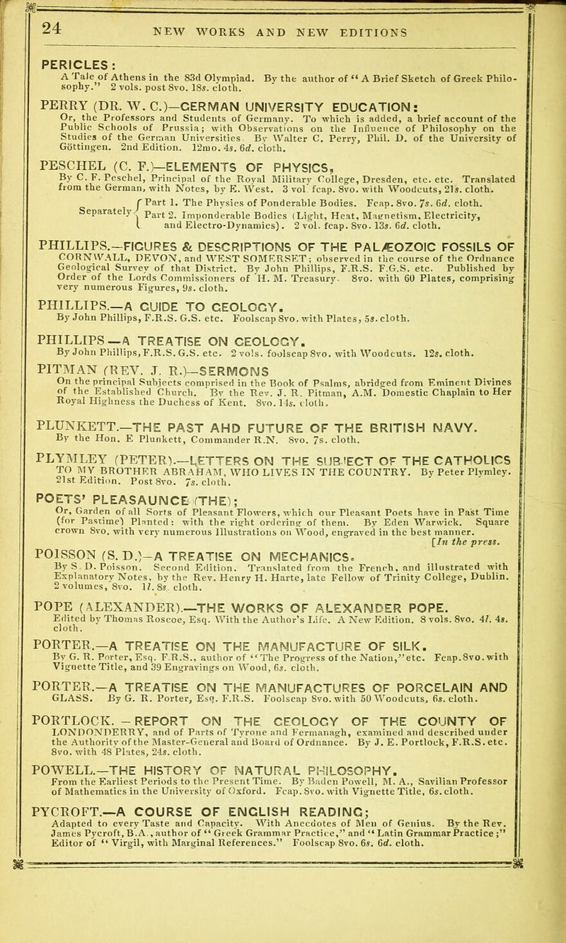 PERICLES : A Tale of Athens in the 83d Olympiad. By the author of 66 A Brief Sketch of Greek Philo- sophy. ’ 2 vols. post 8vo. 18s. cloth. PERRY (DR. W. C.)-CERMAN UNIVERSITY EDUCATION: Or, the Professors and Students of Germany. To which is added, a brief account of the Public Schools of Prussia; with Observations on the Influence of Philosophy on the Studies of the German Universities Bv Walter C. Perry, Phil. D. of the University of Gottingen. 2nd Edition. 12mo. 4s. 6d. cloth. PESCHEL (C. E.)—ELEMENTS OF PHYSICS, By C. F. Peschel, Principal of the Royal Military College, Dresden, etc. etc. Translated from the German, with Notes, by E. West. 3 vol. fcap. 8vo. with Woodcuts, 21s. cloth. CPart 1. The Physics of Ponderable Bodies. Fcap. 8vo. 7s. 6d. cloth. Separately/ pavt; 2. Imponderable Bodies (Light, Heat, Magnetism, Electricity, l and Electro-Dynamics). 2 vol. fcap. 8vo. 13s. 6d. cloth. PHILLIPS.—FIGURES St DESCRIPTIONS OF THE PAL/EOZOIC FOSSILS OF CORNWALL, DEVON, and WEST SOMFRSF.T; observed in the course of the Ordnance Geological Survey of that District. By John Phillips, F.R.S. F.G.S. etc. Published by Order of the Lords Commissioners of H. M. Treasury. 8vo. with 60 Plates, comprising very numerous Figures, 9s. cloth. PHILLIPS.—A GUIDE TO GEOLOGY. By John Phillips, F.R.S. G.S. etc. Foolscap 8vo. with Plates, 5s. cloth. PHILLIPS—A TREATISE ON CEOLOGY. By John Phillips, F.R.S. G.S. etc. 2 vols. foolscap 8vo. with Woodcuts. 12s. cloth. PITMAN (REV. J. R.)—SERMONS On the principal Subjects comprised in the Book of Psalms, abridged from Eminent Divines of the Established Church. Bv the Rev. J. R. Pitman, A.M. Domestic Chaplain to Her Royal Highness the Duchess of Kent. 8vo. 14s. cloth. PLUNKETT.—THE PAST AHD FUTURE OF THE BRITISH NAVY. By the Hon. E Plunkett, Commander R.N. 8vo. 7s. cloth. PLYMLEY (PETER).—LETTERS ON THE SUB/ECT OF THE CATHOLICS TO MV BROTHER ABRAHAM, WHO LIVES IN THE COUNTRY. By Peter Plymley. 21st Edition. Post8vo. 7s. cloth. POETS’ PLEASAUNCE (THE); Or, Garden of all Sorts of Pleasant Flowers, which our Pleasant Poets have in Past Time (for Pastime) Planted: with the right ordering- of them. By Eden Warwick. Square crown 8vo. with very numerous Illustrations on Wood, engraved in the best manner. [/« the press. POISSON (S.D.)-A TREATISE ON MECHANICS. By S. D. Poisson. Second Edition. Translated from the French, and illustrated with Explanatory Notes, by the Rev. Henry H. Harte, late Fellow of Trinity College, Dublin. 2 volumes, 8vo. 11. 8s cloth. POPE (ALEXANDER).—THE WORKS OF ALEXANDER POPE. Edited by Thomas Roscoe, Esq. With the Author’s Life. A New Edition. 8 vols. 8vo. 41. 4s. cloth. PORTER.—A TREATISE ON THE MANUFACTURE OF SILK. By G. R. Porter, Esq. F.R.S., author of ‘'The Progress of the Nation,’’etc. Fcap.8vo. with Vignette Title, and 39 Engravings on Wood, 6s. cloth. PORTER.—A TREATISE ON THE MANUFACTURES OF PORCELAIN AND GLASS. By G. R. Porter, Esq. F'.R.S. Foolscap 8vo. with 50 Woodcuts, 6s. cloth. PORTLOCIv. - REPORT ON THE CEOLOGY OF THE COUNTY OF LONDONDERRY, and of Parts of Tyrone and Fermanagh, examined and described under the Authority of the Master-General and Board of Ordnance. By J. E. Portlock, F.R.S. etc. 8vo. with 48 Plates, 24s. cloth. POWELL.—THE HISTORY OF NATURAL PHILOSOPHY. From the Earliest Periods to the Present Time. By Baden Powell, M. A., Savilian Professor of Mathematics in the University of Oxford. Fcap. Svo. with Vignette Title, 6s. cloth. PYCROFT.—A COURSE OF ENCLISH READING; Adapted to every Taste and Capacity. With Anecdotes of Men of Genius. By the Rev. James Pycroft, B.A., author of “ Greek Grammar Practice,” and “ Latin Grammar Practice Editor of “ Virgil, with Marginal References.” Foolscap 8vo. 6s. 6d. cloth.