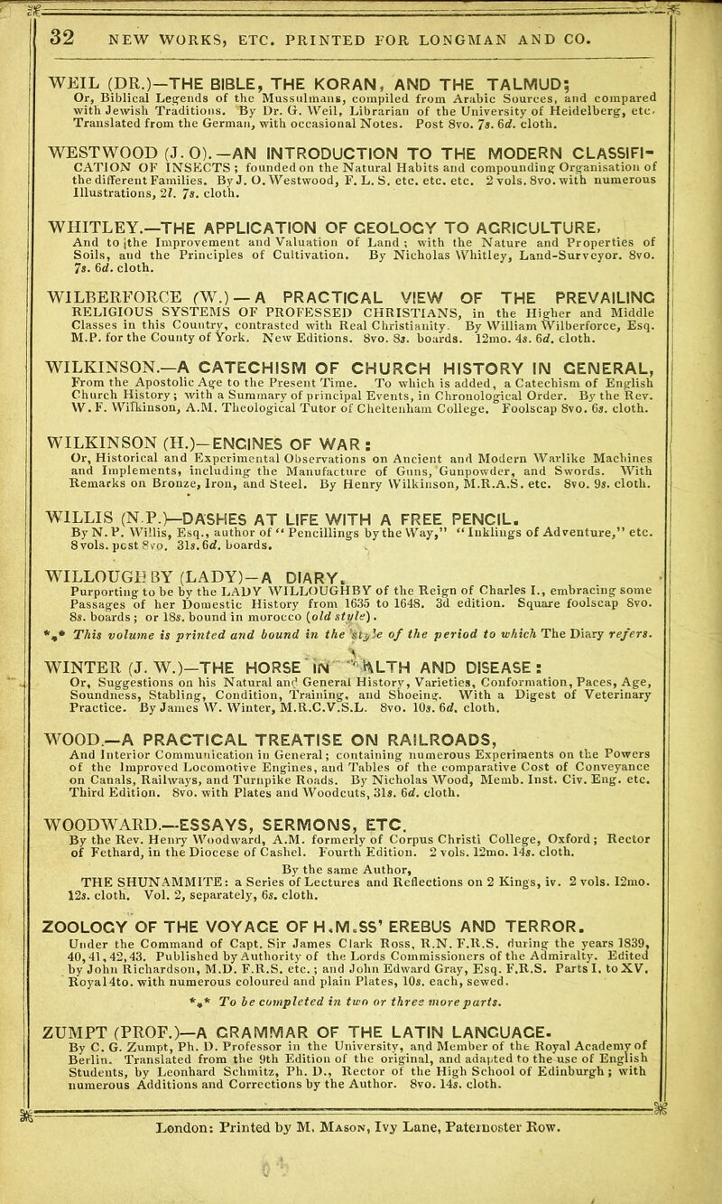 WEIL (DR.)—THE BIBLE, THE KORAN, AND THE TALMUD; Or, Biblical Legends of the Mussulmans, compiled from Arabic Sources, and compared ] with Jewish Traditions. By Dr. G. Weil, Librarian of the University of Heidelberg, etc. j Translated from the German, with occasional Notes. Post 8vo. 7s. 6d. cloth. WESTWOOD (J.O).—AN INTRODUCTION TO THE MODERN CLASSIFI- CATION OF INSECTS; founded on the Natural Habits and compounding Organisation of the different Families. By J. O. Westwood, F. L. S. etc. etc. etc. 2 vols. 8vo. with numerous Illustrations, 2?. ^s. cloth. WHITLEY.—THE APPLICATION OF CEOLOCY TO AGRICULTURE, And to jthe Improvement and Valuation of Land; with the Nature and Properties of Soils, and the Principles of Cultivation. By Nicholas Whitley, Land-Surveyor. 8vo. 7s. 6d. cloth. WILBERFORCE (W.) — A PRACTICAL VIEW OF THE PREVAILING RELIGIOUS SYSTEMS OF PROFESSED CHRISTIANS, in the Higher and Middle Classes in this Country, contrasted with Real Christianity. By William Wilberforce, Esq. j M.P. for the County of York. New Editions. 8vo. 8s. boards. 12mo. 4s. 6d. cloth. WILKINSON.—A CATECHISM OF CHURCH HISTORY IN GENERAL, From the Apostolic Age to the Present Time. To which is added, a Catechism of English Church History; with a Summary of principal Events, in Chronological Order. By the Rev. W. F'. Wilkinson, A.M. Theological Tutor of Cheltenham College. Foolscap 8vo. 6s. cloth. WILKINSON (H.)—ENGINES OF WAR : Or, Historical and Experimental Observations on Ancient and Modern Warlike Machines and Implements, including the Manufacture of Guns, Gunpowder, and Swords. With Remarks on Bronze, Iron, and Steel. By Henry Wilkinson, M.R.A.S. etc. 8vo. 9s. cloth. WILLIS (N.P.)—DASHES AT LIFE WITH A FREE PENCIL. ByN.P. Willis, Esq., author of “ Pencillings by the Way,” “Inklings of Adventure,” etc. 8 vols. pest 8vo. 31s. 6rf. boards. WILLOUGHBY (LADY)-A DIARY. Purporting to be by the LADY WILLOUGHBY of the Reign of Charles I., embracing some Passages of her Domestic History from 1635 to 1648. 3d edition. Square foolscap 8vo. 8s. boards; or 18s. bound in morocco {old style). *,* This volume is printed and bound in the ’style of the period to which The Diary refers. WINTER (J. W.)-THE HORSE IN VWLTH AND DISEASE: Or, Suggestions on his Natural and General History, Varieties, Conformation, Paces, Age, Soundness, Stabling, Condition, Training, and Shoeing. With a Digest of Veterinary Practice. By James W. Winter, M.R.C.V.S.L. 8vo. 10s. 6<Z. cloth. WOOD —A PRACTICAL TREATISE ON RAILROADS, And Interior Communication in General; containing numerous Experiments on the Powers of the Improved Locomotive Engines, and Tables of the comparative Cost of Conveyance on Canals, Railways, and Turnpike Roads. By Nicholas Wood, Memb. Inst. Civ. Eng. etc. Third Edition. 8vo. with Plates and Woodcuts, 31s. 6d. cloth. WOODWARD.—ESSAYS, SERMONS, ETC. By the Rev. Henry Woodward, A.M. formerly of Corpus Christi College, Oxford; Rector of Fethard, in the Diocese of Cashel. Fourth Edition. 2 vols. 12mo. 14s. cloth. By the same Author, THE SHUNAMMITE: a Series of Lectures and Reflections on 2 Kings, iv. 2 vols. I2mo. 12s. cloth. Vol. 2, separately, 6s. cloth. ZOOLOCY OF THE VOYAGE OF H,M = SS’ EREBUS AND TERROR. Under the Command of Capt. Sir James Clark Ross, R.N. F.R.S. during the years 1839, 40,41,42,43. Published by Authority of the Lords Commissioners of the Admiralty. Edited by John Richardson, M.D. F.R.S. etc.; and John Edward Gray, Esq. F.R.S. Parts I. to XV. Royal4to. with numerous coloured and plain Plates, 10s. each, sewed. *»* To be completed in two or three more parts. ZUMPT (PROF.)—A GRAMMAR OF THE LATIN LANGUACE- By C. G. Zumpt, Ph. D. Professor in the University, and Member of the Royal Academy of Beilin. Translated from the 9th Edition of the original, and adapted to the use of English Students, by Leonhard Schmitz, Ph. D., Rector of the High School of Edinburgh; with numerous Additions and Corrections by the Author. 8vo. 14s. cloth. London: Printed by M. Mason, Ivy Lane, Paternoster Row.