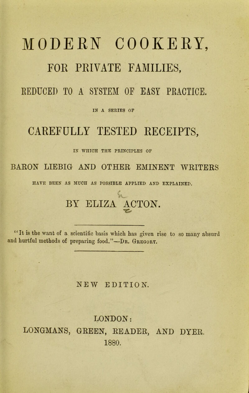 MODERN COOKERY, FOR PRIVATE FAMILIES, REDUCED TO A SYSTEM OF EASY PRACTICE. IN A SERIES OF CAREFULLY TESTED RECEIPTS, IN WHICH THE PRINCIPLES OF BARON LIEBIG AND OTHER EMINENT WRITERS HAVE BEEN AS MUCH AS POSSIBLE APPLIED AND EXPLAINED, BY ELIZA ACTON. “It is the want of a scientific basis which has given rise to so many absurd and hurtful methods of preparing food.”—Dr. Gregory. NEW EDITION. LONDON: LONGMANS, GREEN, READER, AND DYER. 1880.