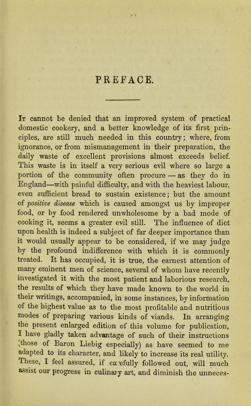 PREFACE. It cannot be denied that an improved system of practical domestic cookery, and a better knowledge of its first prin- ciples, are still much needed in this country; where, from ignorance, or from mismanagement in their preparation, the daily waste of excellent provisions almost exceeds belief. This waste is in itself a very serious evil where so large a portion of the community often procure — as they do in England—with painful difficulty, and with the heaviest labour, even sufficient bread to sustain existence; but the amount of positive disease which is caused amongst us by improper food, or by food rendered unwholesome by a bad mode of cooking it, seems a greater evil still. The influence of diet upon health is indeed a subject of far deeper importance than it would usually appear to be considered, if we may judge by the profound indifference with which it is commonly treated. It has occupied, it is true, the earnest attention of many eminent men of science, several of whom have recently investigated it with the most patient and laborious research, the results of which they have made known to the world in their writings, accompanied, in some instances, by information of the highest value as to the most profitable and nutritious modes of preparing various kinds of viands. In arranging the present enlarged edition of this volume for publication, I have gladly taken advantage of such of their instructions xthose of Baron Liebig especially) as have seemed to me adapted to its character, and likely to increase its real utility. These, I feel assured, if ca *efully followed out, will much assist our progress in culinajy art, and diminish the unneces-