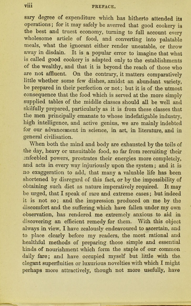 sary degree of expenditure which has hitherto attended its operations; for it may safely be averred that good cookery is the best and truest economy, turning to full account every wholesome article of food, and converting into palatable meals, what the ignorant either render uneatable, or throw away in disdain. It is a popular error to imagine that what is called good cookery is adapted only to the establishments of the wealthy, and that it is beyond the reach of those who are not affluent. On the contrary, it matters comparatively little whether some few dishes, amidst an abundant variety, be prepared in their perfection or not; but it is of the utmost consequence that the food which is served at the more simply supplied tables of the middle classes should all be well and skilfully prepared, particularly as it is from these classes that the men principally emanate to whose indefatigable industry, high intelligence, and active genius, we are mainly indebted for our advancement in science, in art, in literature, and in general civilisation. When both the mind and body are exhausted by the toils of the day, heavy or unsuitable food, so far from recruiting their infeebled powers, prostrates their energies more completely, and acts in every way injuriously upon the system; and it is no exaggeration to add, that many a valuable life has been shortened by disregard of this fact, or by the impossibility of obtaining such diet as nature imperatively required. It may be urged, that I speak of rare and extreme cases; but indeed it is not so; and the impression produced on me by the discomfort and the suffering which have fallen under my own observation, has rendered me extremely anxious to aid in discovering an efficient remedy for them. With this object always in view, I have zealously endeavoured to ascertain, and to place clearly before my readers, the most rational and healthful methods of preparing those simple and essential kinds of nourishment which form the staple of our common daily fare; and have occupied myself but little with the elegant superfluities or luxurious novelties with which I might perhaps more attractively, though not more usefully, have