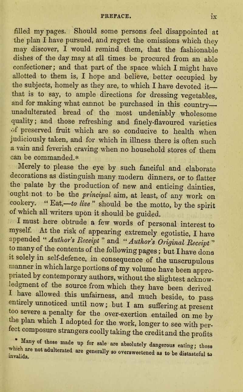filled my pages. Should some persons feel disappointed at the plan I have pursued, and regret the omissions which they may discover, I would remind them, that the fashionable dishes of the day may at all times be procured from an able confectioner; and that part of the space which I might have allotted to them is, I hope and believe, better occupied by the subjects, homely as they are, to which I have devoted it that is to say, to ample directions for dressing vegetables, and for making what cannot be purchased in this country unadulterated bread of the most undeniably wholesome quality; and those refreshing and finely-flavoured varieties of preserved fruit which are so conducive to health when judiciously taken, and for which in illness there is often such a vain and feverish craving when no household stores of them can be commanded.* Merely to please the eye by such fanciful and elaborate decorations as distinguish many modern dinners, or to flatter the palate by the production of new and enticing dainties, ought not to be the principal aim, at least, of any work on cookery. “ Eat,—to live ” should be the motto, by the spirit of which all writers upon it should be guided. I must here obtrude a few words of personal interest to myself. At the risk of appearing extremely egotistic, I have appended “ Authors Receipt ” and “ Author's Original Receipt ” to many of the contents of the following pages; but I have dona it solely in self-defence, in consequence of the unscrupulous manner in which large portions of my volume have been appro* pnated by contemporary authors, without the slightest acknow- ledgment of the source from which they have been derived I have allowed this unfairness, and much beside, to pass entiiely unnoticed until now; but I am suffering at present too severe a penalty for the over-exertion entailed on me by t e plan which I adopted for the work, longer to see with per- fect composure strangers coolly taking the credit and the profits * Many of those made which are not adulterated invalids. up for sale are absolutely dangerous eating; those are generally so oversweetened as to be distasteful to