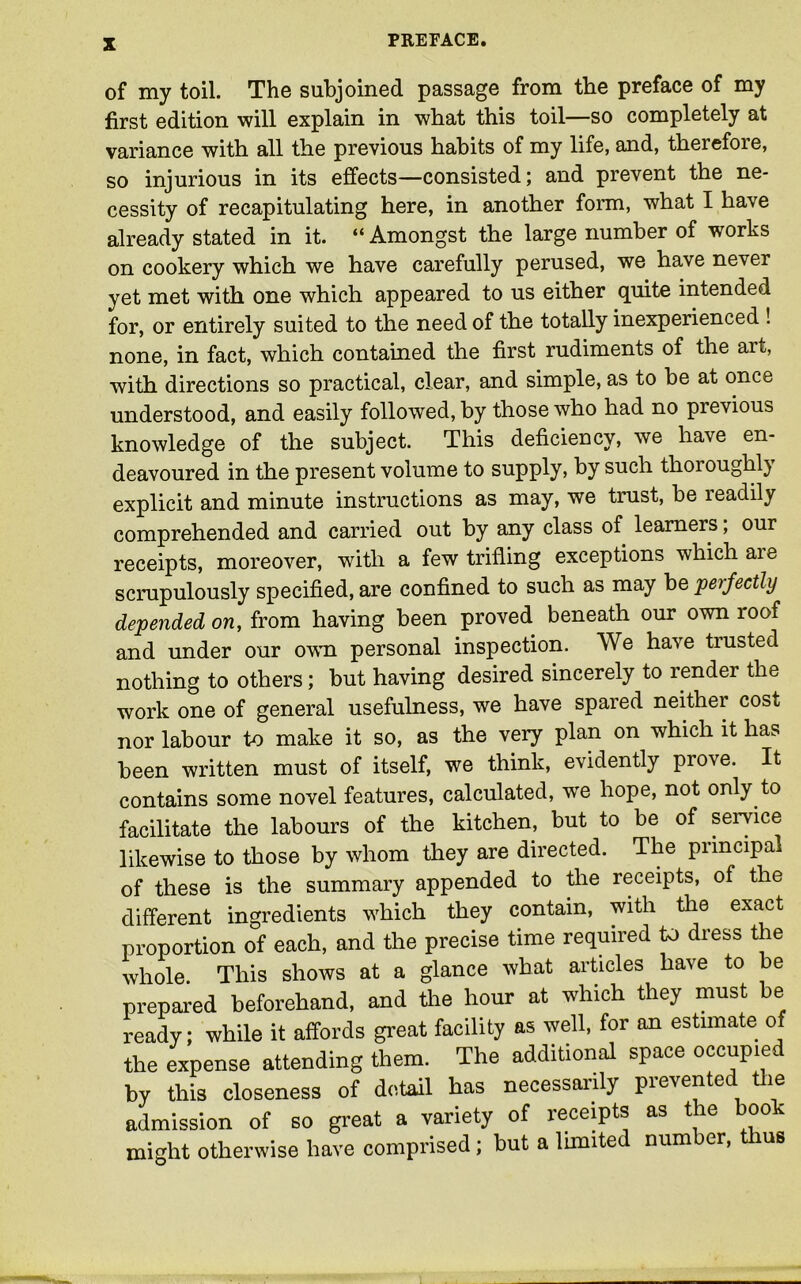 of my toil. The subjoined passage from the preface of my first edition will explain in what this toil—so completely at variance with all the previous habits of my life, and, therefore, so injurious in its effects—consisted; and prevent the ne- cessity of recapitulating here, in another form, what I have already stated in it. “Amongst the large number of works on cookery which we have carefully perused, we have never yet met with one which appeared to us either quite intended for, or entirely suited to the need of the totally inexperienced ! none, in fact, which contained the first rudiments of the art, with directions so practical, clear, and simple, as to be at once understood, and easily followed, by those who had no previous knowledge of the subject. This deficiency, we have en- deavoured in the present volume to supply, by such thoi ought} explicit and minute instructions as may, we trust, be readily comprehended and carried out by any class of learners, our receipts, moreover, with a few trifling exceptions which aie scrupulously specified, are confined to such as may be perfectly depended on, from having been proved beneath our own roof and under our owm. personal inspection. We have trusted nothing to others; but having desired sincerely to render the work one of general usefulness, we have spared neither cost nor labour to make it so, as the very plan on which it has been written must of itself, we think, evidently prove. It contains some novel features, calculated, wre hope, not only to facilitate the labours of the kitchen, but to be of service likewise to those by whom they are directed. The principal of these is the summary appended to the receipts, of the different ingredients which they contain, with the exact proportion of each, and the precise time required to dress the whole. This shows at a glance what articles have to be prepared beforehand, and the hour at which they must be ready; while it affords great facility as well, for an estimate of the expense attending them. The additional space occupied by this closeness of detail has necessarily pie's ente le admission of so great a variety of receipts as the book might otherwise have comprised; but a limited number, thus