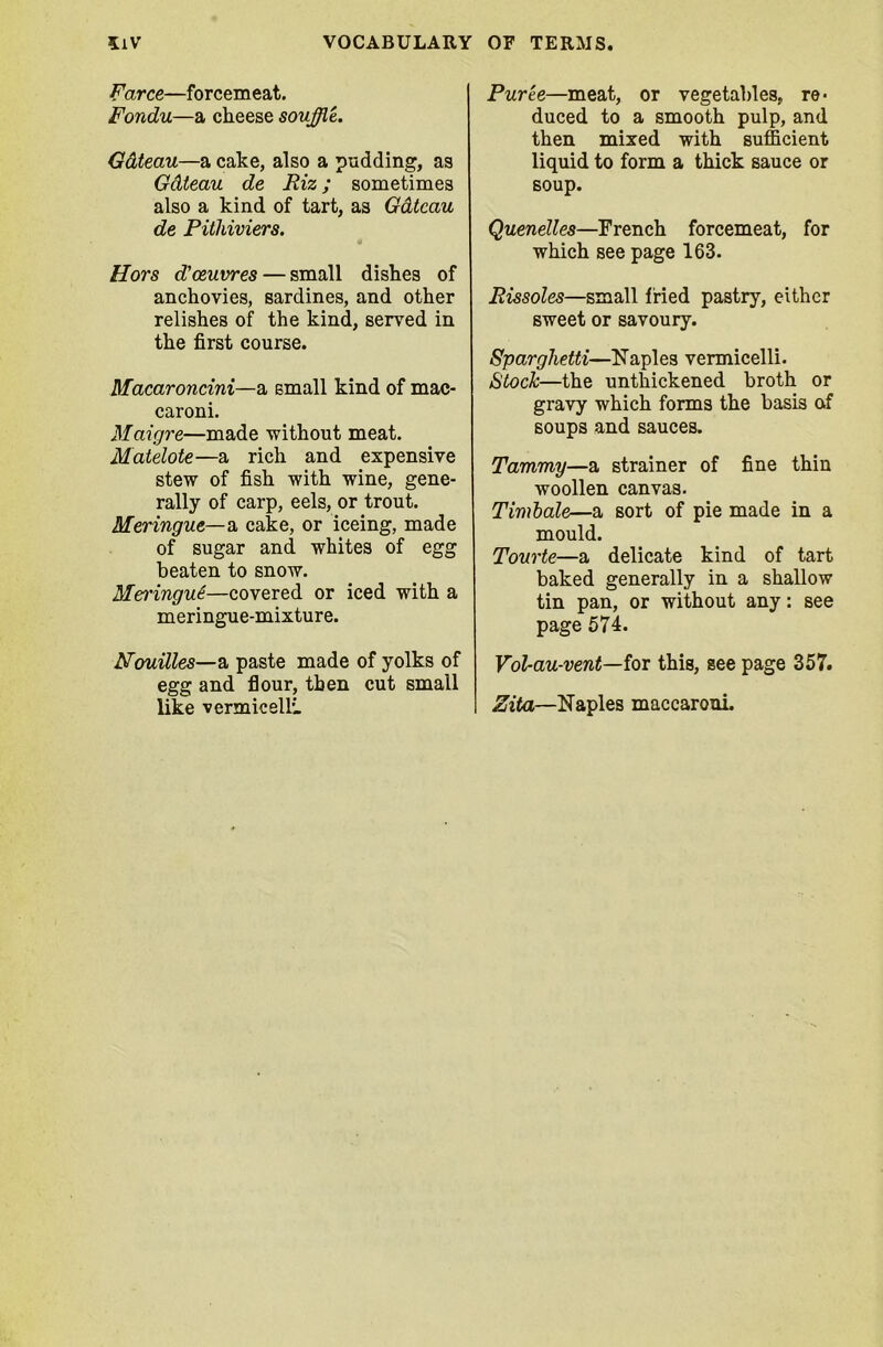 Farce—forcemeat. Fondu—a cheese souffle. Gateau—a cake, also a pudding, as Gdteau de Riz; sometimes also a kind of tart, as Gdteau de Pitkiviers. Hors d’oeuvres — small dishes of anchovies, sardines, and other relishes of the kind, served in the first course. Macarondni—a small kind of mac- caroni. Maigre—made without meat. Matelote—a rich and expensive stew of fish with wine, gene- rally of carp, eels, or trout. Meringue—a cake, or iceing, made of sugar and whites of egg beaten to snow. Merringu£—covered or iced with a meringue-mixture. Nouilles—a paste made of yolks of egg and flour, then cut small like vermicelli Puree—meat, or vegetables, re- duced to a smooth pulp, and then mixed with sufficient liquid to form a thick sauce or soup. Quenelles—French forcemeat, for which see page 163. Rissoles—small fried pastry, either sweet or savoury. Sparghetti—Naples vermicelli. Stock—the unthickened broth or gravy which forms the basis af soups and sauces. Tammy—a strainer of fine thin woollen canvas. Timbale—a sort of pie made in a mould. Tourte—a delicate kind of tart baked generally in a shallow tin pan, or without any: see page 574. Vol-au-vent—for this, see page 357. Zita—Naples maecaroni.